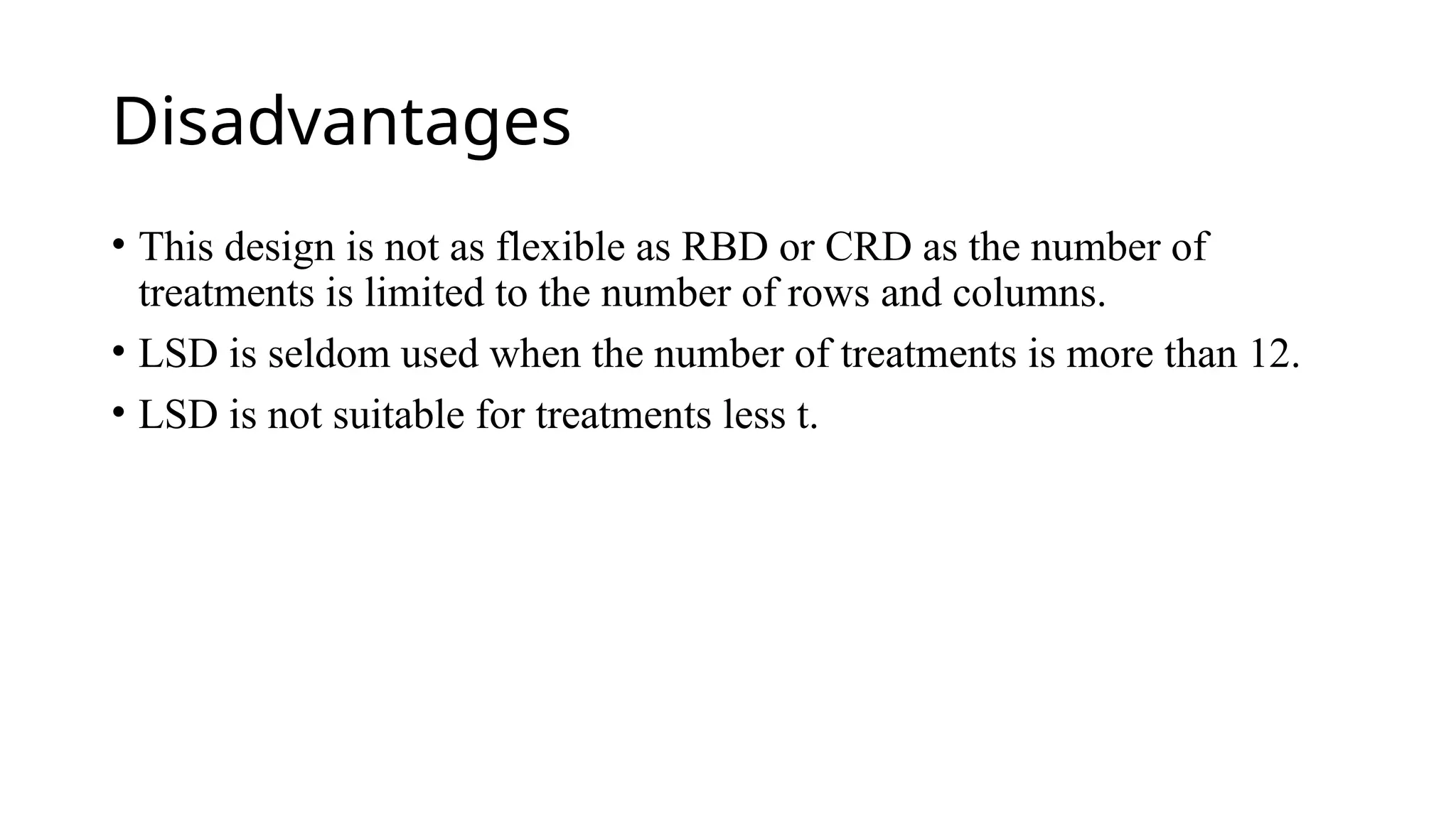 Disadvantages
• This design is not as flexible as RBD or CRD as the number of
treatments is limited to the number of rows and columns.
• LSD is seldom used when the number of treatments is more than 12.
• LSD is not suitable for treatments less t.
 
