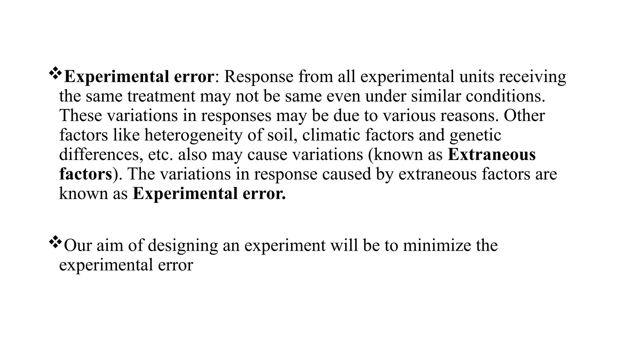 Experimental error: Response from all experimental units receiving
the same treatment may not be same even under similar conditions.
These variations in responses may be due to various reasons. Other
factors like heterogeneity of soil, climatic factors and genetic
differences, etc. also may cause variations (known as Extraneous
factors). The variations in response caused by extraneous factors are
known as Experimental error.
Our aim of designing an experiment will be to minimize the
experimental error
 