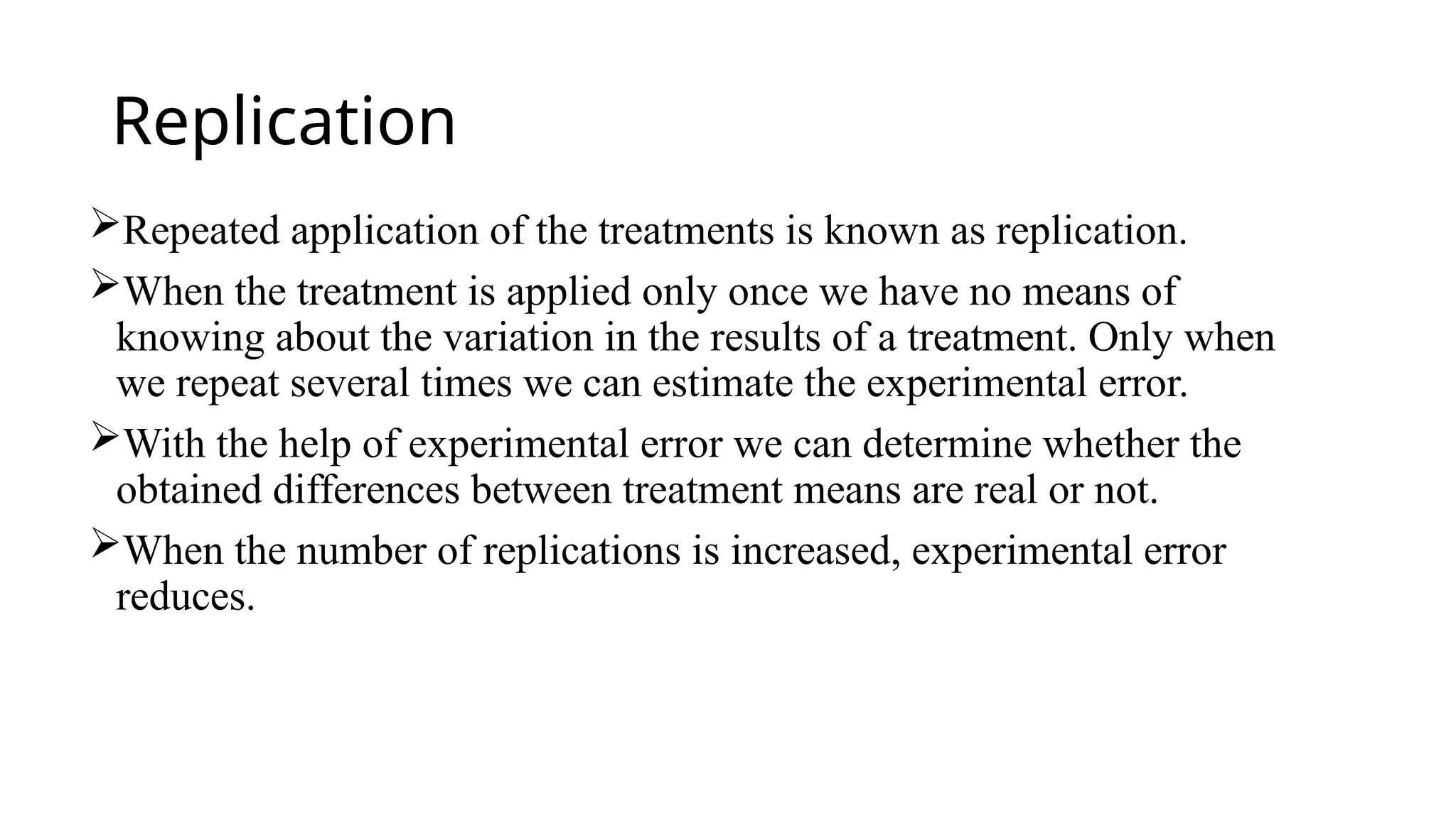 Replication
Repeated application of the treatments is known as replication.
When the treatment is applied only once we have no means of
knowing about the variation in the results of a treatment. Only when
we repeat several times we can estimate the experimental error.
With the help of experimental error we can determine whether the
obtained differences between treatment means are real or not.
When the number of replications is increased, experimental error
reduces.
 