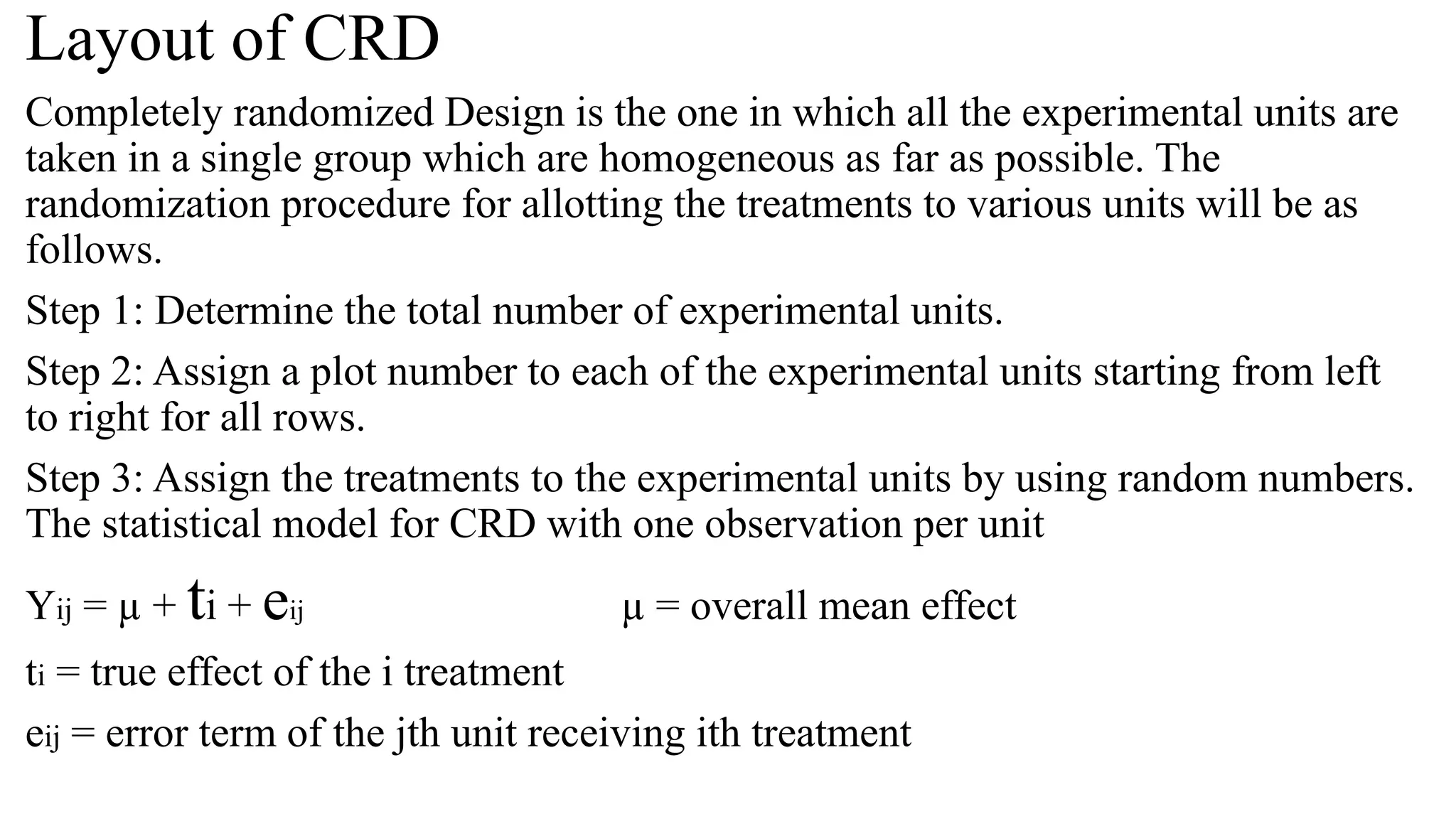 Layout of CRD
Completely randomized Design is the one in which all the experimental units are
taken in a single group which are homogeneous as far as possible. The
randomization procedure for allotting the treatments to various units will be as
follows.
Step 1: Determine the total number of experimental units.
Step 2: Assign a plot number to each of the experimental units starting from left
to right for all rows.
Step 3: Assign the treatments to the experimental units by using random numbers.
The statistical model for CRD with one observation per unit
Yij = µ + ti + eij µ = overall mean effect
ti = true effect of the i treatment
eij = error term of the jth unit receiving ith treatment
 
