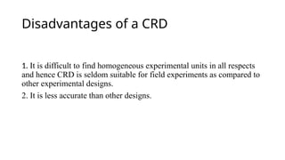 Disadvantages of a CRD
1. It is difficult to find homogeneous experimental units in all respects
and hence CRD is seldom suitable for field experiments as compared to
other experimental designs.
2. It is less accurate than other designs.
 