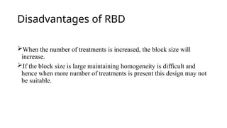 Disadvantages of RBD
When the number of treatments is increased, the block size will
increase.
If the block size is large maintaining homogeneity is difficult and
hence when more number of treatments is present this design may not
be suitable.
 