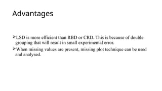 Advantages
LSD is more efficient than RBD or CRD. This is because of double
grouping that will result in small experimental error.
When missing values are present, missing plot technique can be used
and analysed.
 