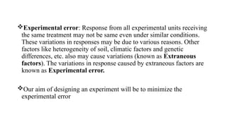 Experimental error: Response from all experimental units receiving
the same treatment may not be same even under similar conditions.
These variations in responses may be due to various reasons. Other
factors like heterogeneity of soil, climatic factors and genetic
differences, etc. also may cause variations (known as Extraneous
factors). The variations in response caused by extraneous factors are
known as Experimental error.
Our aim of designing an experiment will be to minimize the
experimental error
 
