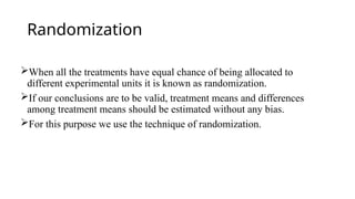 Randomization
When all the treatments have equal chance of being allocated to
different experimental units it is known as randomization.
If our conclusions are to be valid, treatment means and differences
among treatment means should be estimated without any bias.
For this purpose we use the technique of randomization.
 