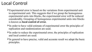 Local Control
Experimental error is based on the variations from experimental unit
to experimental unit. This suggests that if we group the homogenous
experimental units into blocks, the experimental error will be reduced
considerably. Grouping of homogenous experimental units into blocks
is known as local control of error.
In order to have valid estimate of experimental error the principles of
replication and randomization are used.
In order to reduce the experimental error, the principles of replication
and local control are used.
In general to have precise, valid and accurate result we adopt the basic
principles.
 