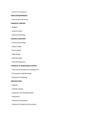 - Contractor management

MEDIA REQUIREMENTS

- Press conference set-up

FINANCIAL CONTROL

- Budgets

- Scope of works

- Quantity Estimation

DESIGN & CREATION

- Environment Design

- Project design

- Venue design

- Stage design

- Lighting design

- Script Development

TECHNICAL & CONFERENCE SUPPORT

- Technical and Production management

- 3D computer aided drawings

- Production Scheduling

PRESENTATION

- Graphics

- Invitation design

- Corporate and marketing videos

- PowerPoint

- Director Presentations

- Conference Collateral and handouts
 