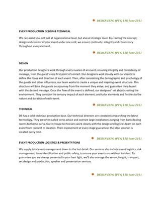 DESIGN EXPO (PTY) LTD June 2011


EVENT PRODUCTION DESIGN & TECHNICAL

We can assist you, not just at organizational level, but also at strategic level. By creating the concept,
design and content of your event under one roof, we ensure continuity, integrity and consistency
throughout every element.

                                                                     DESIGN EXPO (PTY) LTD June 2011


DESIGN

Our production designers work through every nuance of an event, ensuring integrity and consistency of
message, from the guest’s very first point of contact. Our designers work closely with our clients to
define the focus and direction of each event. Then, after considering the demographic and psychology of
the guests and other influences, our team works to create a unique and inspiring event structure. This
structure will take the guests on a journey from the moment they arrive; and guarantee they depart
with the desired message. Once the flow of the event is defined, our designers’ set about creating the
environment. They consider the sensory impact of each element; and tailor elements and finishes to the
nature and duration of each event.

                                                                     DESIGN EXPO (PTY) LTD June 2011
TECHNICAL

DE has a solid technical production base. Our technical directors are constantly researching the latest
technology. They are often called on to advice and oversee large installations ranging from bank dealing
rooms to theme parks. Our in-house technicians work closely with the design and logistics team on each
event from concept to creation. Their involvement at every stage guarantees the ideal solution is
created every time.

                                                                     DESIGN EXPO (PTY) LTD June 2011
EVENT PRODUCTION LOGISTICS & PRESENTATIONS

We supply total event management down to the last detail. Our services also include event logistics, risk
management, issue identification and public safety, to ensure your event runs without incident. To
guarantee you are always presented in your best light, we’ll also manage the venue, freight, transport,
set design and production, speaker and presentation services.



                                                                     DESIGN EXPO (PTY) LTD June 2011
 