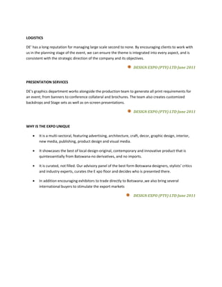LOGISTICS

DE’ has a long reputation for managing large scale second to none. By encouraging clients to work with
us in the planning stage of the event, we can ensure the theme is integrated into every aspect, and is
consistent with the strategic direction of the company and its objectives.

                                                                     DESIGN EXPO (PTY) LTD June 2011


PRESENTATION SERVICES

DE’s graphics department works alongside the production team to generate all print requirements for
an event; from banners to conference collateral and brochures. The team also creates customized
backdrops and Stage sets as well as on-screen presentations.

                                                                     DESIGN EXPO (PTY) LTD June 2011


WHY IS THE EXPO UNIQUE

   •   It is a multi-sectoral, featuring advertising, architecture, craft, decor, graphic design, interior,
       new media, publishing, product design and visual media.

   •   It showcases the best of local design-original, contemporary and innovative product that is
       quintessentially from Batswana-no derivatives, and no imports.

   •   It is curated, not filled. Our advisory panel of the best form Botswana designers, stylists’ critics
       and industry experts, curates the E xpo floor and decides who is presented there.

   •   In addition encouraging exhibitors to trade directly to Botswana ,we also bring several
       international buyers to stimulate the export markets

                                                                     DESIGN EXPO (PTY) LTD June 2011
 