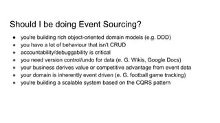 Should I be doing Event Sourcing?
● you're building rich object-oriented domain models (e.g. DDD)
● you have a lot of behaviour that isn't CRUD
● accountability/debuggability is critical
● you need version control/undo for data (e. G. Wikis, Google Docs)
● your business derives value or competitive advantage from event data
● your domain is inherently event driven (e. G. football game tracking)
● you're building a scalable system based on the CQRS pattern
 