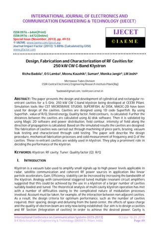 International Journal of Electronics and Communication Engineering & Technology (IJECET),
INTERNATIONAL JOURNAL OF ELECTRONICS AND
ISSN 0976 – 6464(Print), ISSN 0976 – 6472(Online), Special Issue (November, 2013), © IAEME

COMMUNICATION ENGINEERING & TECHNOLOGY (IJECET)

ISSN 0976 – 6464(Print)
ISSN 0976 – 6472(Online)
Special Issue (November, 2013), pp. 49-53
© IAEME: www.iaeme.com/ijecet.asp
Journal Impact Factor (2013): 5.8896 (Calculated by GISI)
www.jifactor.com

IJECET
©IAEME

Design, Fabrication and Characterization of RF Cavities for
250 kW CW C-Band Klystron
Richa Badola1, O S Lamba2, Meenu Kaushik3, Suman4, Monika Jangir5, LM Joshi6
Microwave Tubes Division
CSIR-Central Electronics Engineering Research institute Pilani(Raj)
1badola6@gmail.com, 2osl@ceeri.ernet.in

ABSTRACT: The paper presents the design and development of cylindrical and rectangular reentrant cavities for a 5 GHz, 250 kW CW C-band klystron being developed at CEERI Pilani.
Simulation tools like CST MICROWAVE STUDIO, SUPERFISH, AJ DISK, MAGIC-2D have been
used for design of the cavities. Cavities are designed using 1D code Superfish. By using
Superfish , value of R/Q, Stored energy, Quality factor, field contours, is calculated. Further the
distances between the cavities are calculated using AJ disk software. Then it is validated by
using Magic 2D software and power distribution, field contour, intensity of field along the
direction of propagation is calculated. Based on the simulated results the cavities are designed.
The fabrication of cavities was carried out through machining of piece parts, brazing, vacuum
leak testing and characterized through cold testing. The paper will describe the design
procedure, mechanical fabrication processes and cold measurement of frequency and Q of the
cavities. These re-entrant cavities are widely used in klystron. They play a prominent role in
deciding the performance of the klystron.

KEYWORDS: Klystron; RF cavity; Tuner; Quality factor (Q); R/Q
I.

INTRODUCTION

Klystron is a vacuum tube used to amplify small signals up to high power levels applicable in
radar, satellite communication and coherent RF power sources in application like linear
particle accelerators. Gain, Efficiency, stability can be increased by increasing the bandwidth of
the klystron. Analogy with conventional staggered tuned multiple resonant circuit amplifiers
suggested that this could be achieved by the use in a klystron of a larger number of cavities
suitably loaded and tuned. The theoretical analysis of multi-cavity klystron operation has met
with a number of difficulties owing to the complicated nature of modulation processes
involved. Account must be taken, for example, of the interaction between non adjacent cavities.
As a result, the design criteria for optimum performance, such as the number of cavities
required, their spacing, design and detuning from the band center, the effects of space charge
and the quality of electron beam are only now being established. Our aim is to design a cavities
and RF Section (Integration of cavities) in order to achieve the desired power. Cavity is
International Conference on Communication Systems (ICCS-2013)
B K Birla Institute of Engineering & Technology (BKBIET), Pilani, India

October 18-20, 2013
Page 49

 
