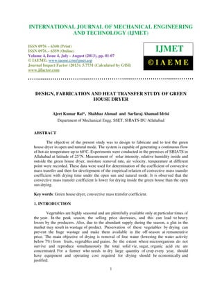 International Journal of Mechanical Engineering and Technology (IJMET), ISSN 0976 –
6340(Print), ISSN 0976 – 6359(Online) Volume 4, Issue 4, July - August (2013) © IAEME
1
DESIGN, FABRICATION AND HEAT TRANSFER STUDY OF GREEN
HOUSE DRYER
Ajeet Kumar Rai*, Shahbaz Ahmad and Sarfaraj Ahamad Idrisi
Department of Mechanical Engg. SSET, SHIATS-DU Allahabad
ABSTRACT
The objective of the present study was to design to fabricate and to test the green
house dryer in open and natural mode. The system is capable of generating a continuous flow
of hot air temperature up to 60°C. Experiments were conducted in the premises of SHIATS in
Allahabad at latitude of 25°N. Measurement of solar intensity, relative humidity inside and
outside the green house dryer, moisture removal rate, air velocity, temperature at different
point were recorded. These data were used for determination of the coefficient of convective
mass transfer and then for development of the empirical relation of convective mass transfer
coefficient with drying time under the open sun and natural mode. It is observed that the
convective mass transfer coefficient is lower for drying inside the green house than the open
sun drying.
Key words: Green house dryer, convective mass transfer coefficient.
1. INTRODUCTION
Vegetables are highly seasonal and are plentifully available only at particular times of
the year. In the peak season, the selling price decreases, and this can lead to heavy
losses by the producers. Also, due to the abundant supply during the season, a glut in the
market may result in wastage of product. Preservation of these vegetables by drying can
prevent the huge wastage and make them available in the off-season at remunerative
price. The main objective of drying is removal of free water (lowering the water activity
below 7%) from fruits, vegetables and grains. So the extent where microorganism do not
survive and reproduce simultaneously the total solid viz, sugar, organic acid etc are
concentrated. For a farmer who needs to dry large quantity of crop every year, should
have equipment and operating cost required for drying should be economically and
justified.
INTERNATIONAL JOURNAL OF MECHANICAL ENGINEERING
AND TECHNOLOGY (IJMET)
ISSN 0976 – 6340 (Print)
ISSN 0976 – 6359 (Online)
Volume 4, Issue 4, July - August (2013), pp. 01-07
© IAEME: www.iaeme.com/ijmet.asp
Journal Impact Factor (2013): 5.7731 (Calculated by GISI)
www.jifactor.com
IJMET
© I A E M E
 