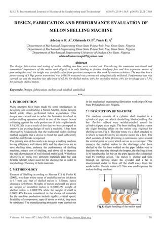 IJRET: International Journal of Research in Engineering and Technology eISSN: 2319-1163 | pISSN: 2321-7308
_______________________________________________________________________________________
Volume: 04 Issue: 07 | July-2015, Available @ http://www.ijret.org 78
DESIGN, FABRICATION AND PERFORMANCE EVALUATION OF
MELON SHELLING MACHINE
Adedoyin R. A1
, Olatunde O. B2
, Ponle E. A3
1
Department of Mechanical Engineering Osun State Polytechnic Iree, Osun State. Nigeria.
2
Department of Mechanical Engineering Osun State Polytechnic Iree, Osun State. Nigeria.
3
Department of Mechanical Engineering University of Ibadan, Oyo State. Nigeria.
olatundeolanrewaju07@yahoo.com
Abstract
The design, fabrication and testing of melon shelling machine were carried out. Considering the numerous nutritional and
economical importance of the melon seed (Egusi) it is only binding to fashion drudgery free and less expensive means of
processing the seed. An insight was carefully taken from previous attempts on this work by various scholars. The machine has a
power rating of 1.5hp, power transmitted was 1656.70 wattsand was constructed using basically mildsteel. Performance test was
carried out and the machine has efficiency of 62.5% for shelled melon, 10% for unshelled melon, 10% for breakage and 17.5%
for partially shelled melon.
Keywords: Design, fabrication, melon seed, shelled, unshelled.
--------------------------------------------------------------------***----------------------------------------------------------------------
1. INTRODUCTION
Many attempts have been made by some intellectuals in
designing and constructing a Melon Sheller. Some designs
failed while others performed below expectation. This
design was carried out to solve the boredom involved in
melon shelling operation which is one of the major factors
militating against the scale production of this cropKolawole
S.S (2012).It is as a result of this that we were prompted to
improve the existing design of such a machine. It has been
observed by Makanjuola that the traditional melon shelling
method suggests that a device to bend the seed sufficiently
until the shell breaks is required.
The primary aim of this work is to design a shelling machine
having efficiency well above 60% and the objectives are to
save shelling time, enhance the performance of shelling
machine, reduce cost of shelling, and above all to increase
the rate of production of well shelled melon seed. With these
objectives in mind, two different materials (flat bar and
flexible rubber) where used for the shelling bar in order to
test shelling efficiency of both materials.
2. METHODOLOGY
Element of Shelling according to Sharma C.S & Purhit K
(2003), was done where mean of unshelled melon thickness
is 1.71mm and that of shelled melon is 1.60mm, hence
clearance is 0.06mm. Weights of melon and chaff are given
as; weight of unshelled melon is 0.000932N, weight of
shelled melon is 0.000875N while the weight of chaff is
0.0000147N.Factors considered in the choice of materials
for the machine production include rigidity, critical speed,
flexibility of components, type of stress to which, they may
be subjected. The manufacturing processes were carried out
in the mechanical engineering fabrication workshop of Osun
State Polytechnic Iree, Nigeria.
2.1 DESCRIPTION OF MACHINE
The machine consists of a cylinder shaft inserted in a
cylindrical pipe, on which theshelling blades(shelling flat
bar/ flexible rubber) were welded/attached round the
cylindrical pipe at an angle. The bent shelling blades creates
the slight bending effect on the melon seed required for
shelling action, Fig 1. The pipe rotate via a shaft attached to
it which is been driven by an electric motor via a belt. The
shaft consists of helix (Forming a continuous curve around
the central point or axis) which serves as a conveyor. This
conveys the shelled melon to the discharge after been
shelled by the flat bars welded on the pipe. Melon seed is
feed into the machine through the hopper, the shelling action
is by rotating the flat bar on the pipe against the cylindrical
wall by rubbing action. The melon is shelled and falls
through an opening under the cylinder and a fan is
incorporated under to blow off the chaff away from the
seeds melon. Electric motor of 1.5kw was used to power the
melon shelling machine.
Fig.1. Slight Bending of the melon seed
 