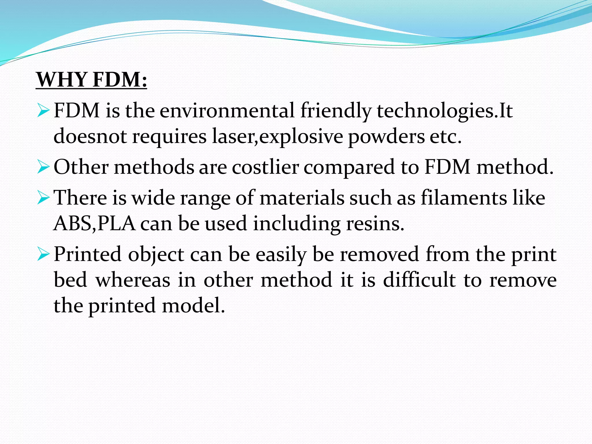 WHY FDM:
FDM is the environmental friendly technologies.It
doesnot requires laser,explosive powders etc.
Other methods are costlier compared to FDM method.
There is wide range of materials such as filaments like
ABS,PLA can be used including resins.
Printed object can be easily be removed from the print
bed whereas in other method it is difficult to remove
the printed model.
 