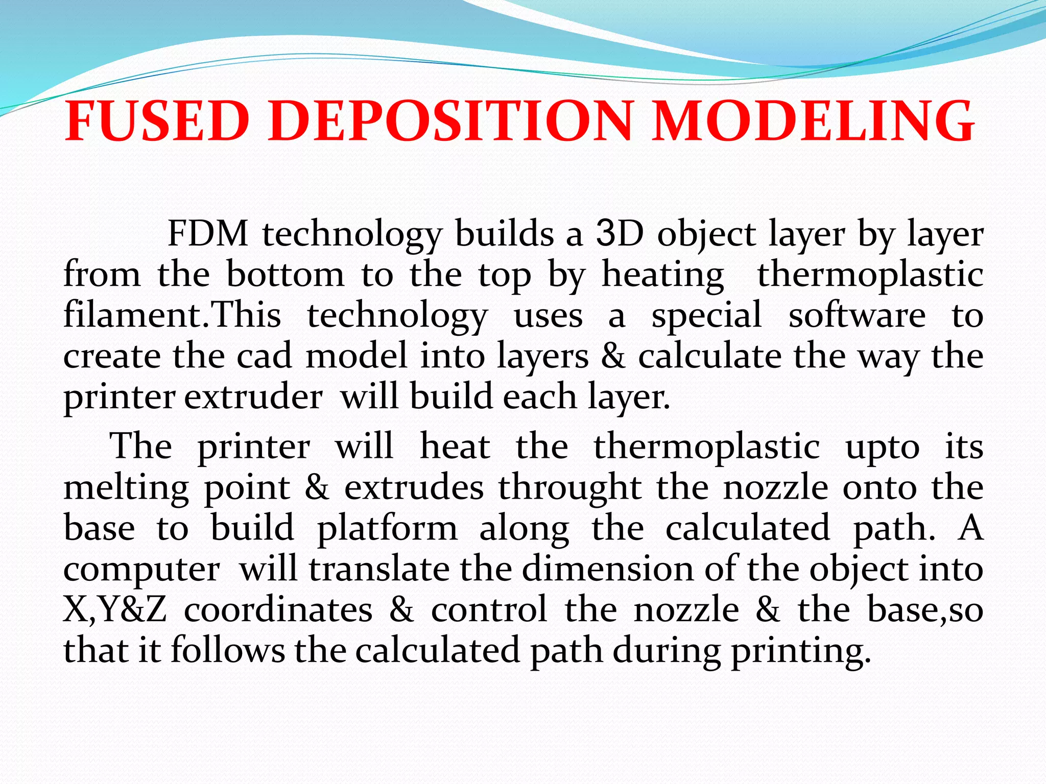 FUSED DEPOSITION MODELING
FDM technology builds a 3D object layer by layer
from the bottom to the top by heating thermoplastic
filament.This technology uses a special software to
create the cad model into layers & calculate the way the
printer extruder will build each layer.
The printer will heat the thermoplastic upto its
melting point & extrudes throught the nozzle onto the
base to build platform along the calculated path. A
computer will translate the dimension of the object into
X,Y&Z coordinates & control the nozzle & the base,so
that it follows the calculated path during printing.
 