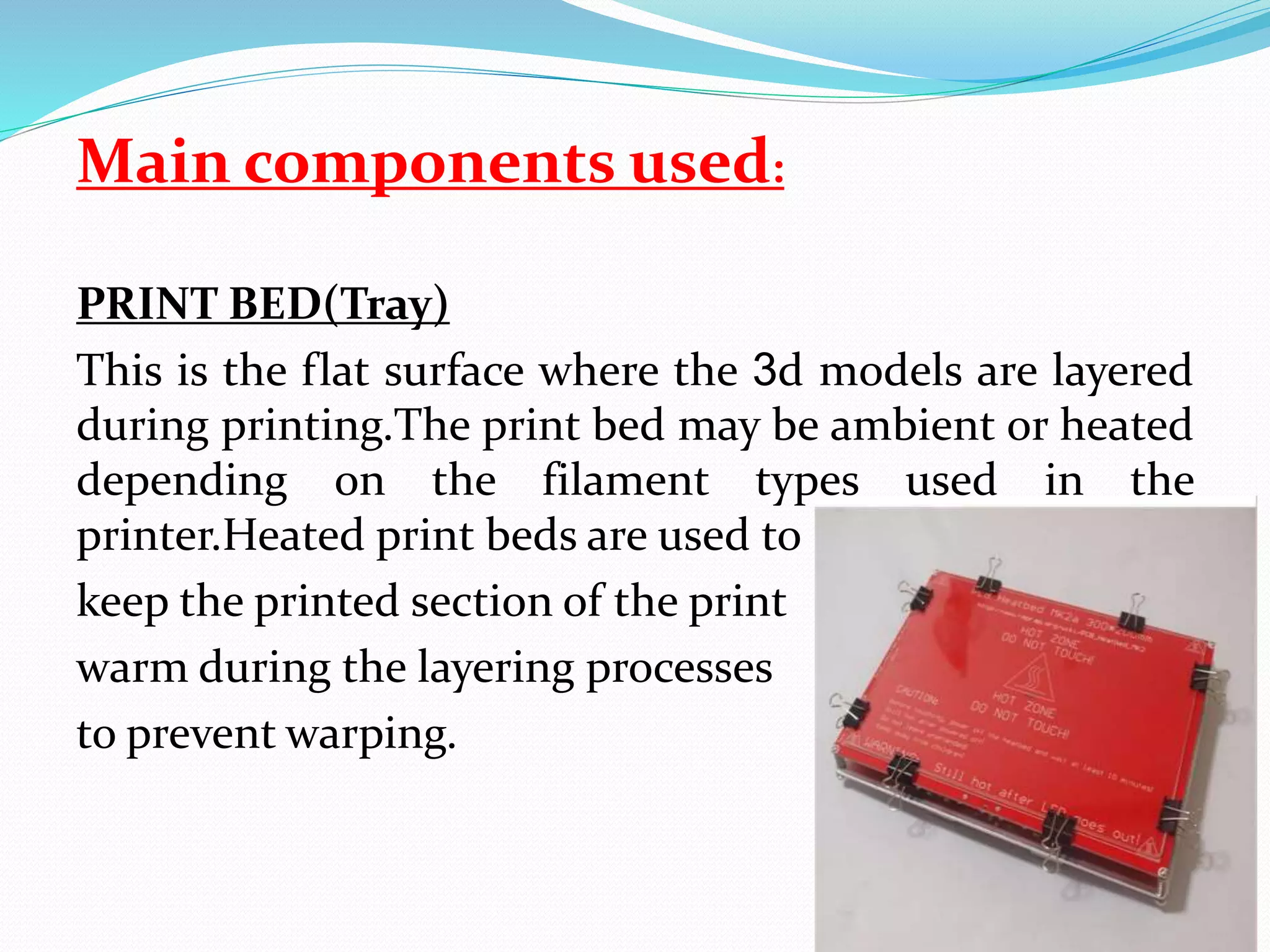 Main components used:
PRINT BED(Tray)
This is the flat surface where the 3d models are layered
during printing.The print bed may be ambient or heated
depending on the filament types used in the
printer.Heated print beds are used to
keep the printed section of the print
warm during the layering processes
to prevent warping.
 