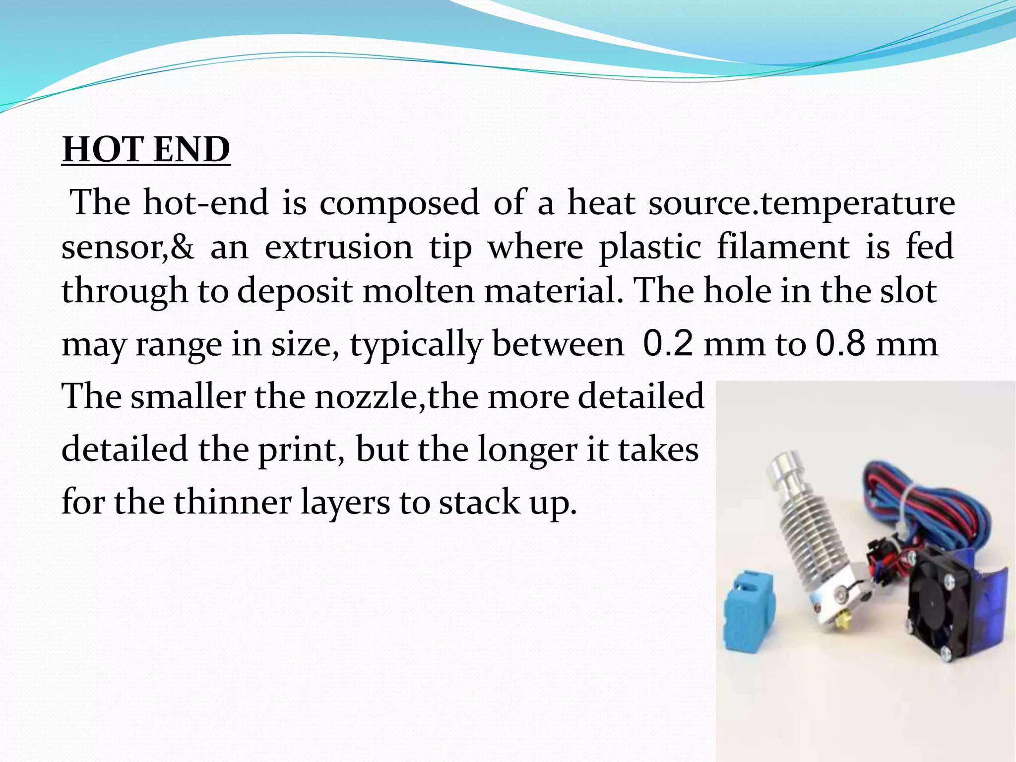 HOT END
The hot-end is composed of a heat source.temperature
sensor,& an extrusion tip where plastic filament is fed
through to deposit molten material. The hole in the slot
may range in size, typically between 0.2 mm to 0.8 mm
The smaller the nozzle,the more detailed
detailed the print, but the longer it takes
for the thinner layers to stack up.
 