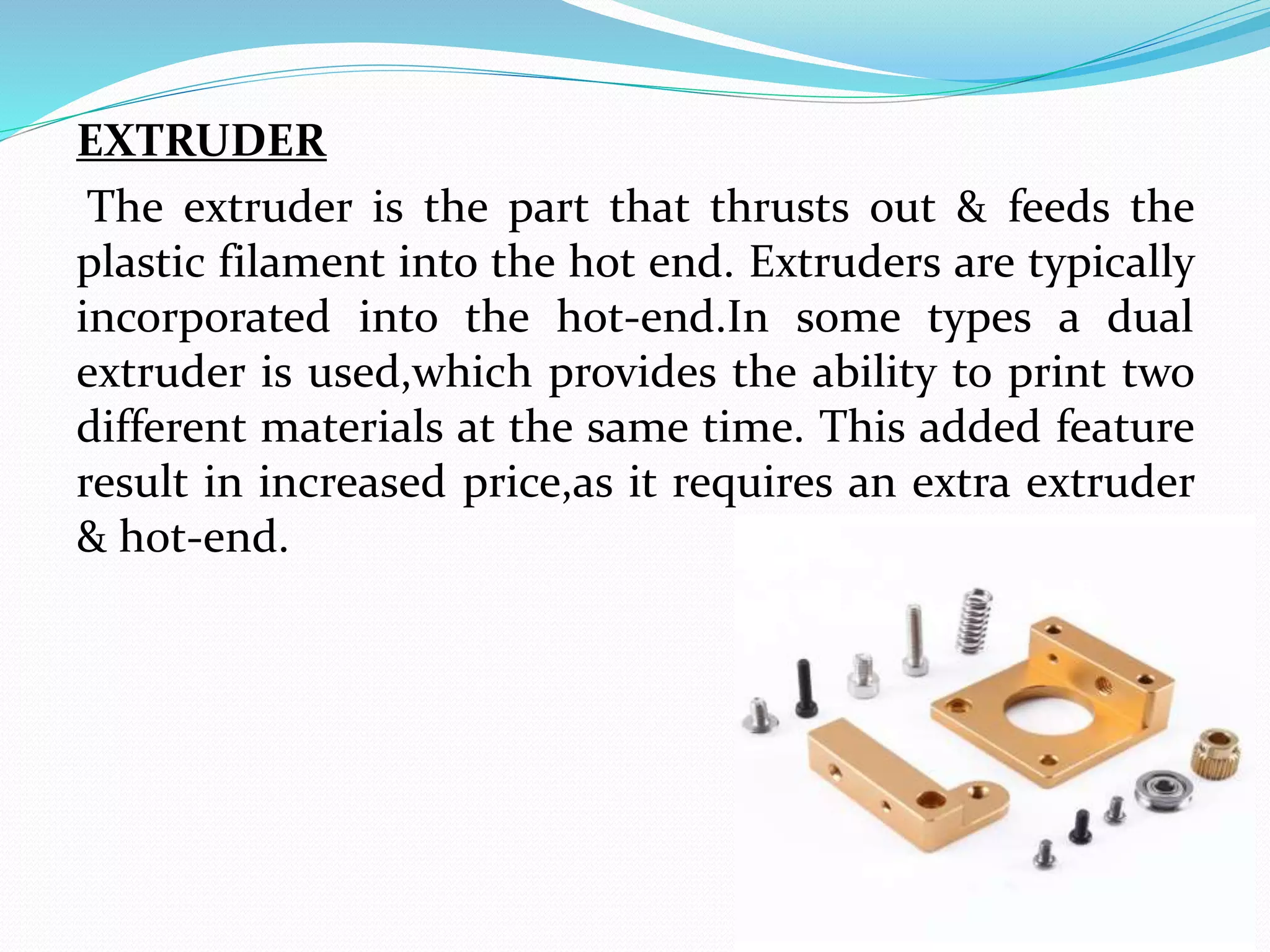 EXTRUDER
The extruder is the part that thrusts out & feeds the
plastic filament into the hot end. Extruders are typically
incorporated into the hot-end.In some types a dual
extruder is used,which provides the ability to print two
different materials at the same time. This added feature
result in increased price,as it requires an extra extruder
& hot-end.
 