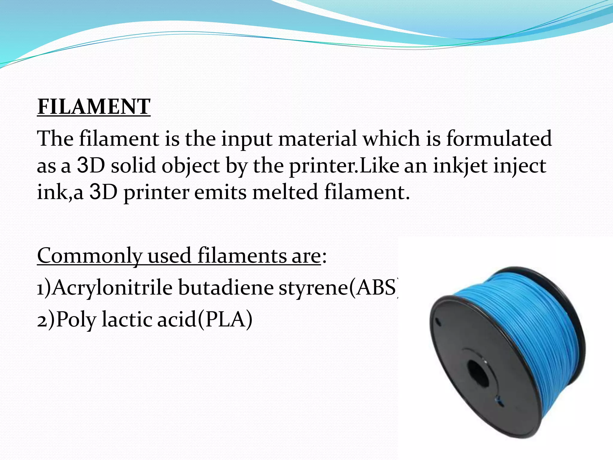 FILAMENT
The filament is the input material which is formulated
as a 3D solid object by the printer.Like an inkjet inject
ink,a 3D printer emits melted filament.
Commonly used filaments are:
1)Acrylonitrile butadiene styrene(ABS)
2)Poly lactic acid(PLA)
 