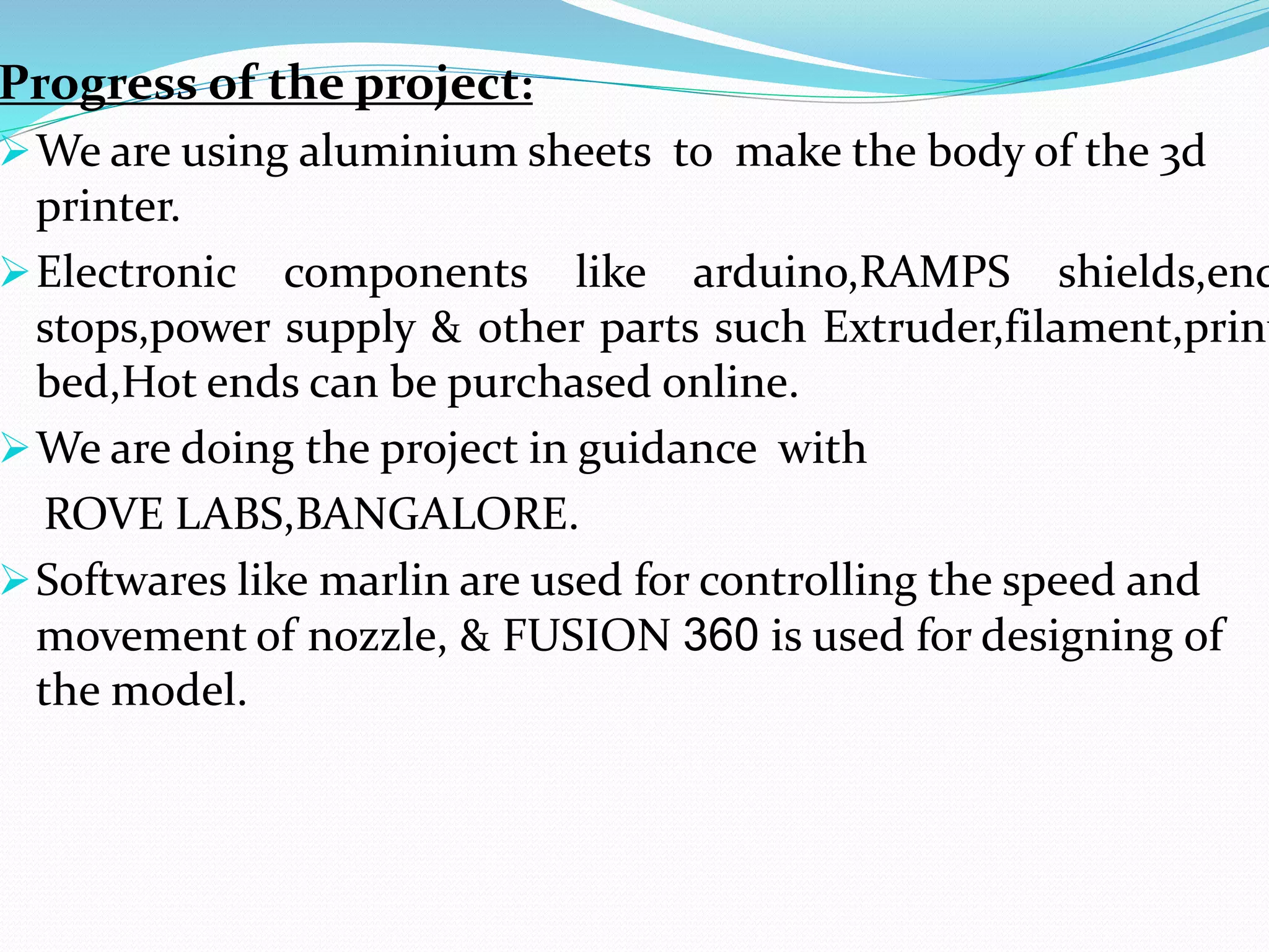 Progress of the project:
We are using aluminium sheets to make the body of the 3d
printer.
Electronic components like arduino,RAMPS shields,end
stops,power supply & other parts such Extruder,filament,print
bed,Hot ends can be purchased online.
We are doing the project in guidance with
ROVE LABS,BANGALORE.
Softwares like marlin are used for controlling the speed and
movement of nozzle, & FUSION 360 is used for designing of
the model.
 