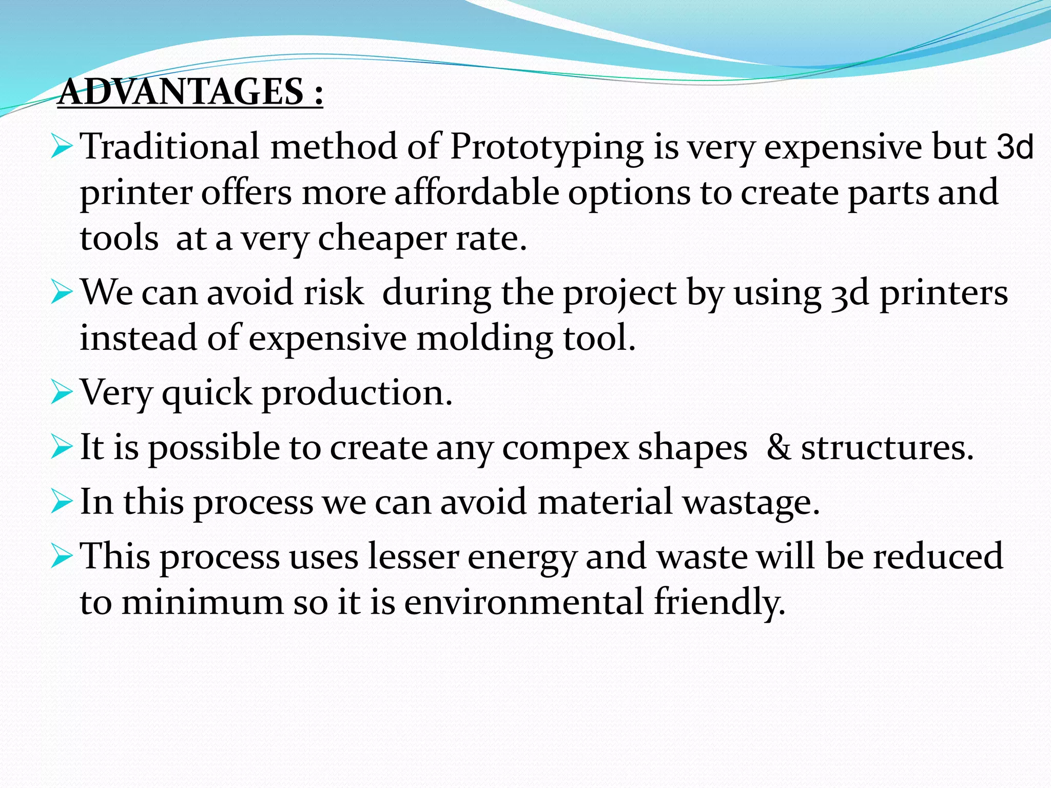 ADVANTAGES :
Traditional method of Prototyping is very expensive but 3d
printer offers more affordable options to create parts and
tools at a very cheaper rate.
We can avoid risk during the project by using 3d printers
instead of expensive molding tool.
Very quick production.
It is possible to create any compex shapes & structures.
In this process we can avoid material wastage.
This process uses lesser energy and waste will be reduced
to minimum so it is environmental friendly.
 