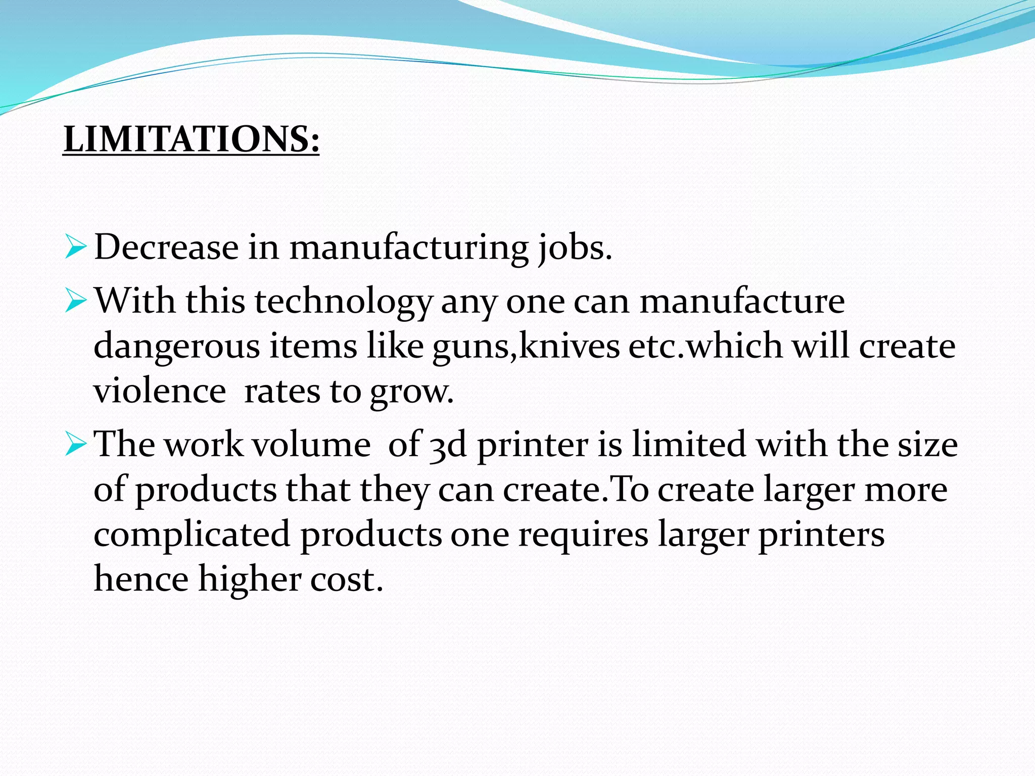 LIMITATIONS:
Decrease in manufacturing jobs.
With this technology any one can manufacture
dangerous items like guns,knives etc.which will create
violence rates to grow.
The work volume of 3d printer is limited with the size
of products that they can create.To create larger more
complicated products one requires larger printers
hence higher cost.
 