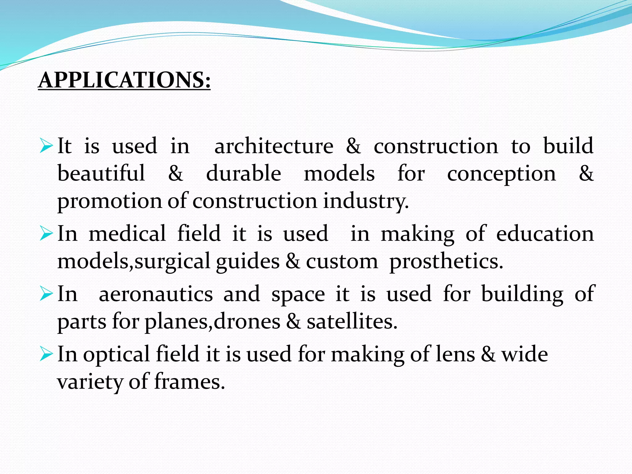 APPLICATIONS:
It is used in architecture & construction to build
beautiful & durable models for conception &
promotion of construction industry.
In medical field it is used in making of education
models,surgical guides & custom prosthetics.
In aeronautics and space it is used for building of
parts for planes,drones & satellites.
In optical field it is used for making of lens & wide
variety of frames.
 