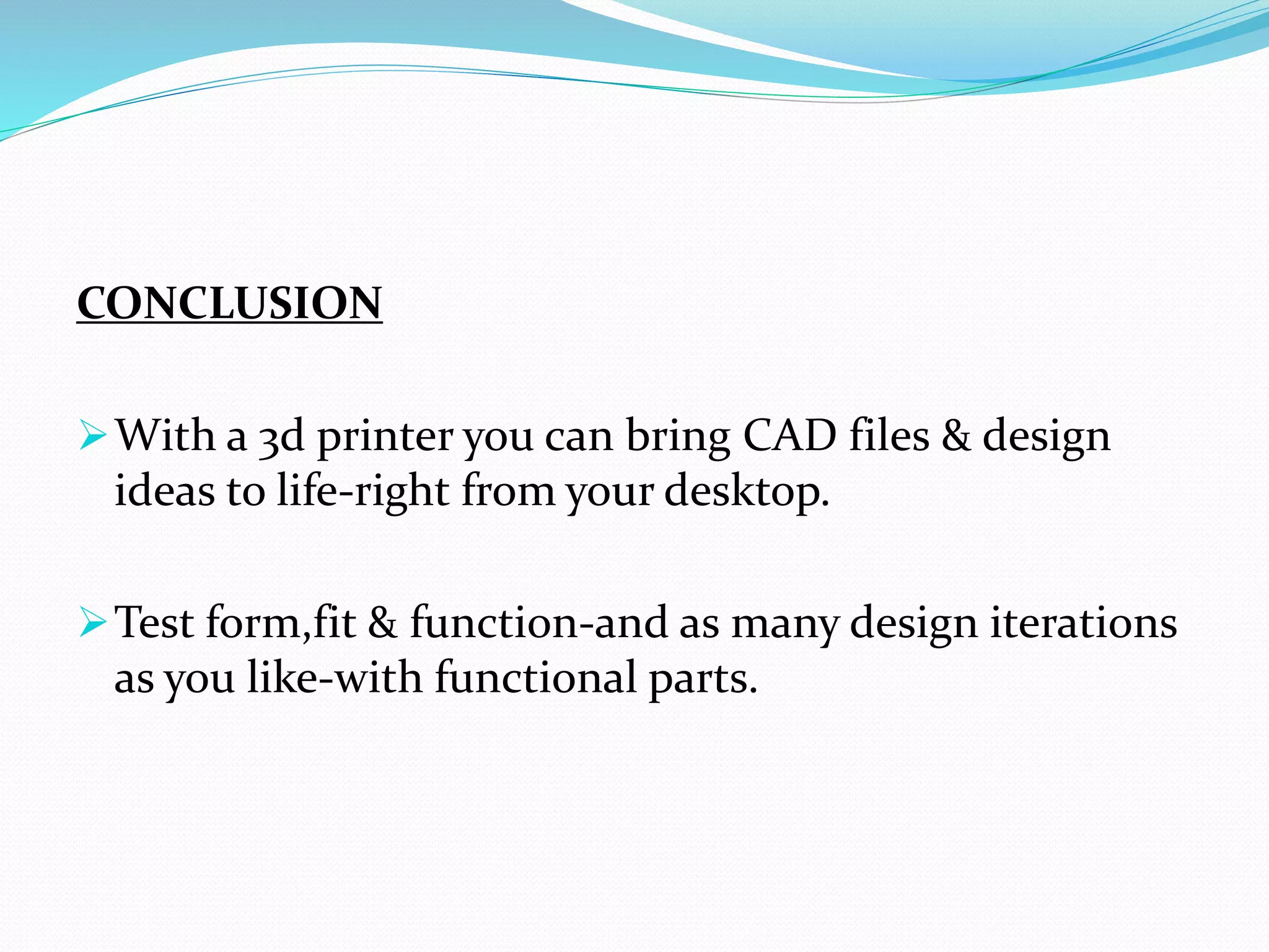CONCLUSION
With a 3d printer you can bring CAD files & design
ideas to life-right from your desktop.
Test form,fit & function-and as many design iterations
as you like-with functional parts.
 