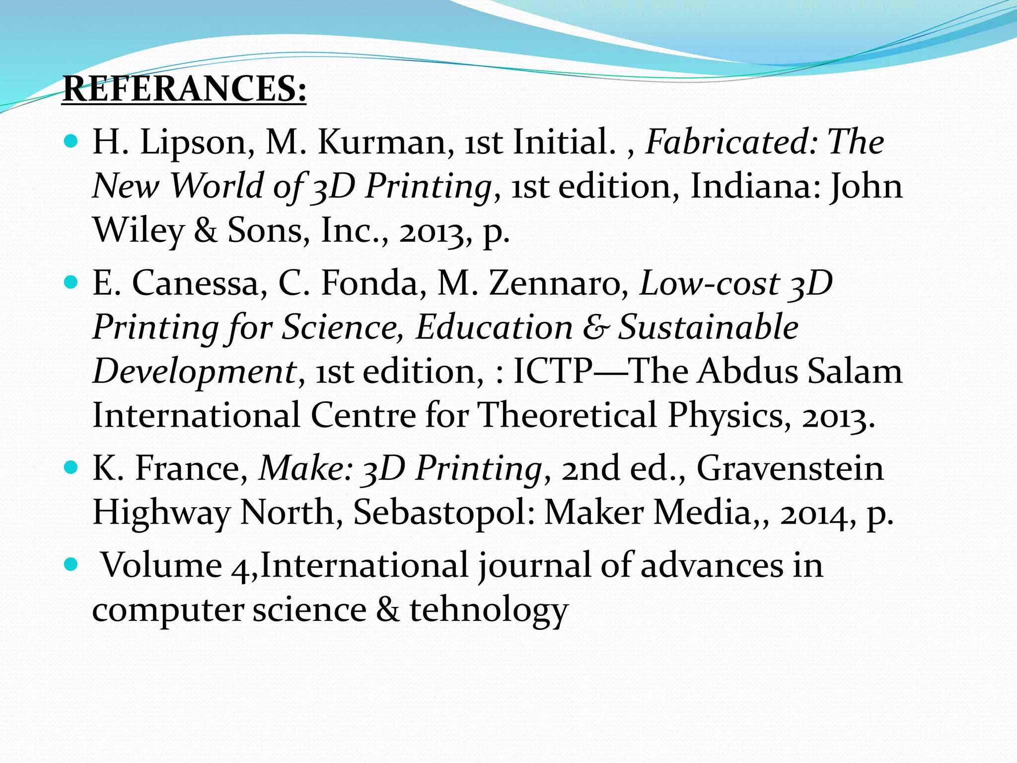 REFERANCES:
 H. Lipson, M. Kurman, 1st Initial. , Fabricated: The
New World of 3D Printing, 1st edition, Indiana: John
Wiley & Sons, Inc., 2013, p.
 E. Canessa, C. Fonda, M. Zennaro, Low-cost 3D
Printing for Science, Education & Sustainable
Development, 1st edition, : ICTP—The Abdus Salam
International Centre for Theoretical Physics, 2013.
 K. France, Make: 3D Printing, 2nd ed., Gravenstein
Highway North, Sebastopol: Maker Media,, 2014, p.
 Volume 4,International journal of advances in
computer science & tehnology
 