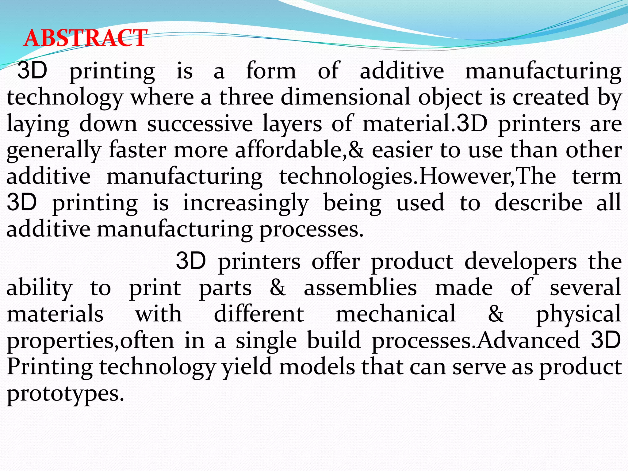 ABSTRACT
3D printing is a form of additive manufacturing
technology where a three dimensional object is created by
laying down successive layers of material.3D printers are
generally faster more affordable,& easier to use than other
additive manufacturing technologies.However,The term
3D printing is increasingly being used to describe all
additive manufacturing processes.
3D printers offer product developers the
ability to print parts & assemblies made of several
materials with different mechanical & physical
properties,often in a single build processes.Advanced 3D
Printing technology yield models that can serve as product
prototypes.
 