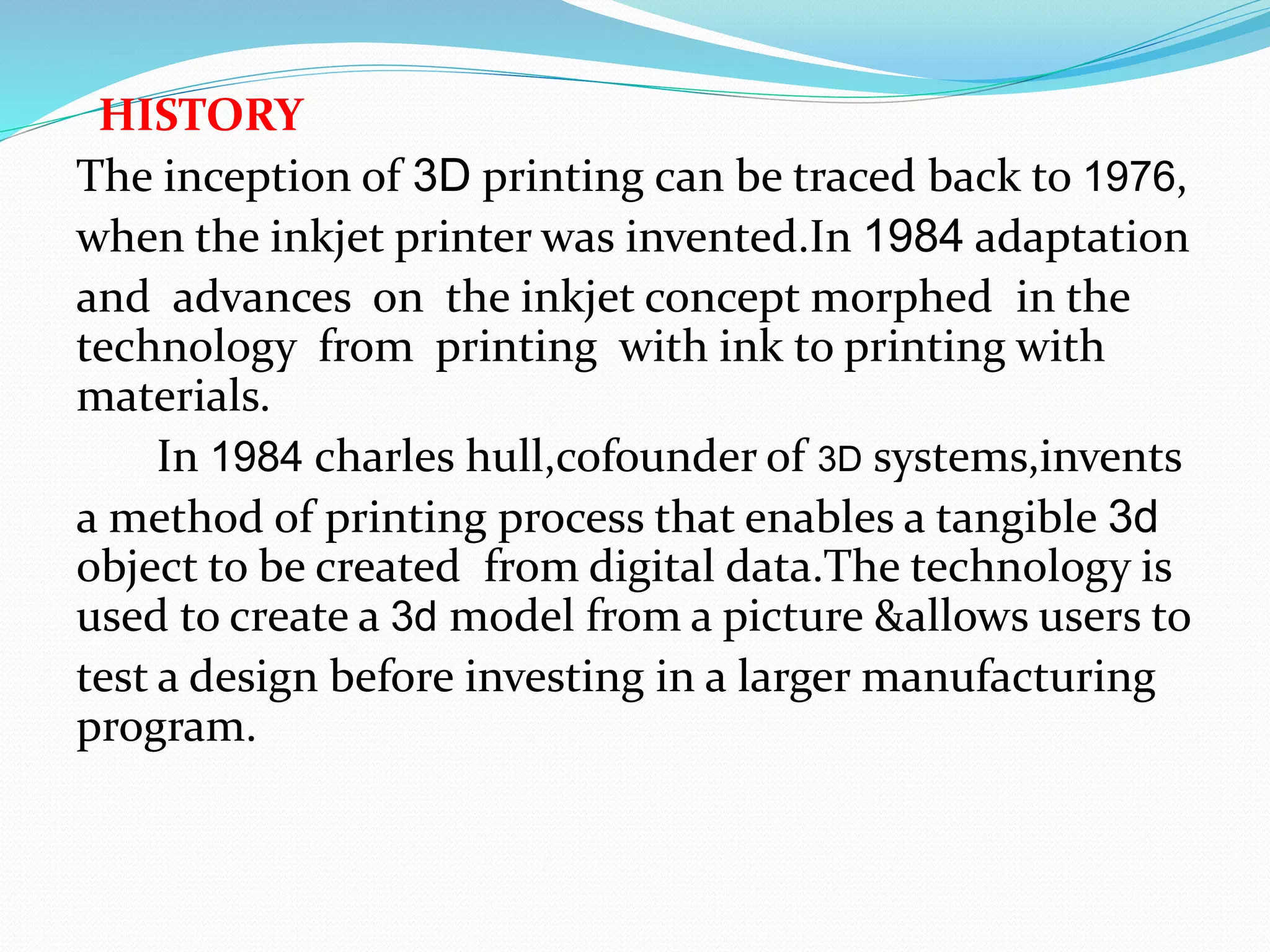 HISTORY
The inception of 3D printing can be traced back to 1976,
when the inkjet printer was invented.In 1984 adaptation
and advances on the inkjet concept morphed in the
technology from printing with ink to printing with
materials.
In 1984 charles hull,cofounder of 3D systems,invents
a method of printing process that enables a tangible 3d
object to be created from digital data.The technology is
used to create a 3d model from a picture &allows users to
test a design before investing in a larger manufacturing
program.
 