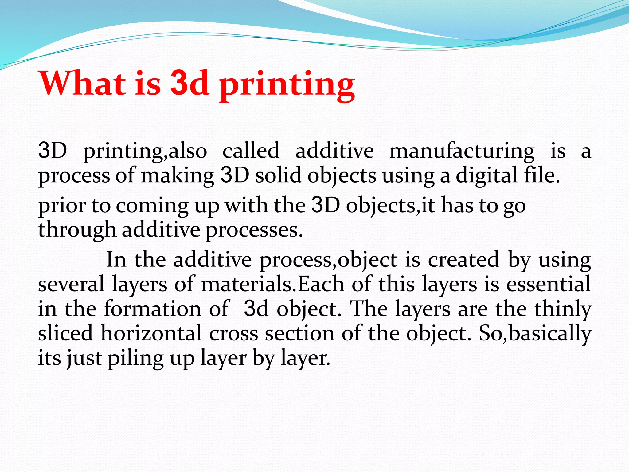 What is 3d printing
3D printing,also called additive manufacturing is a
process of making 3D solid objects using a digital file.
prior to coming up with the 3D objects,it has to go
through additive processes.
In the additive process,object is created by using
several layers of materials.Each of this layers is essential
in the formation of 3d object. The layers are the thinly
sliced horizontal cross section of the object. So,basically
its just piling up layer by layer.
 