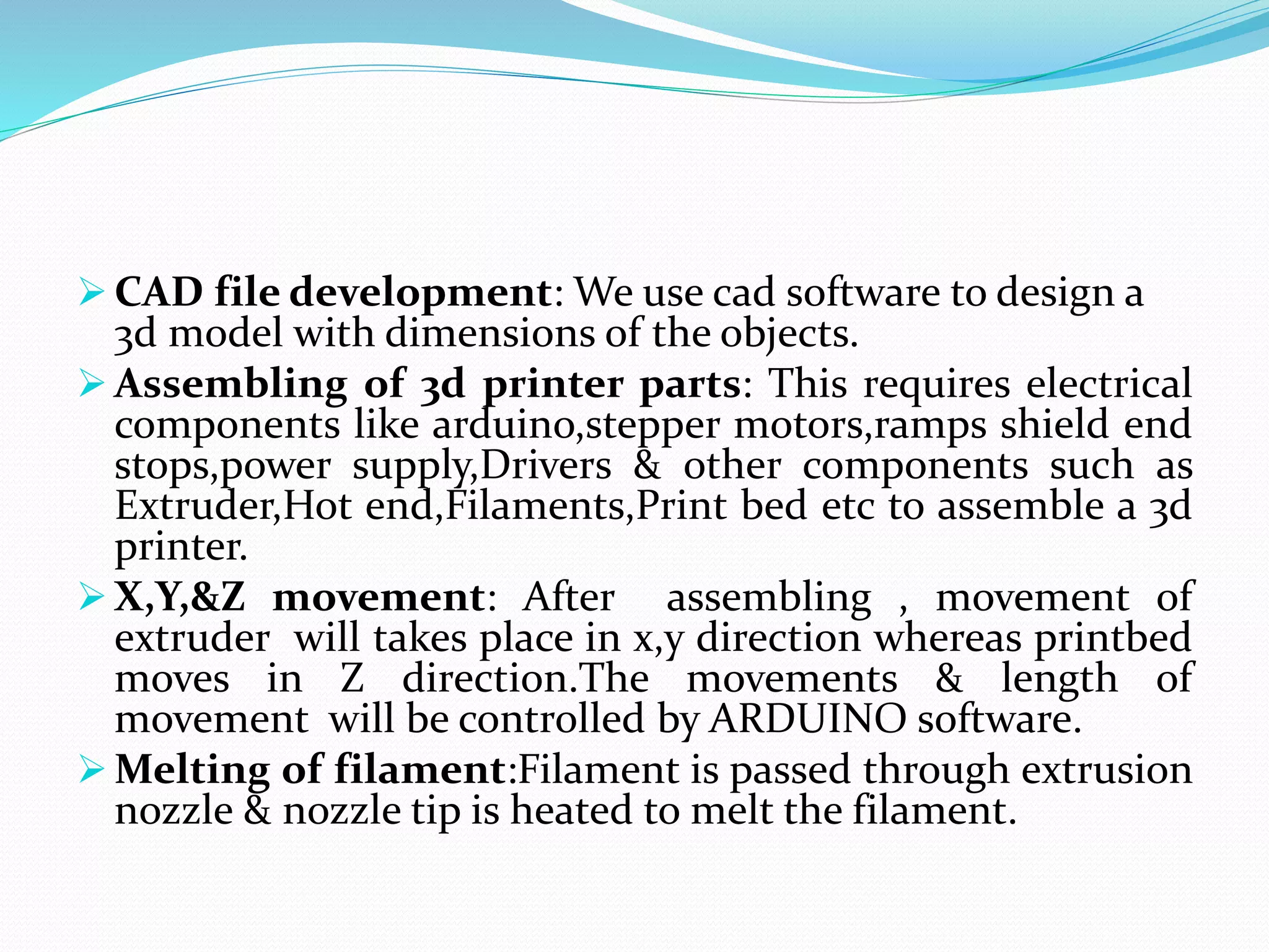  CAD file development: We use cad software to design a
3d model with dimensions of the objects.
 Assembling of 3d printer parts: This requires electrical
components like arduino,stepper motors,ramps shield end
stops,power supply,Drivers & other components such as
Extruder,Hot end,Filaments,Print bed etc to assemble a 3d
printer.
 X,Y,&Z movement: After assembling , movement of
extruder will takes place in x,y direction whereas printbed
moves in Z direction.The movements & length of
movement will be controlled by ARDUINO software.
 Melting of filament:Filament is passed through extrusion
nozzle & nozzle tip is heated to melt the filament.
 