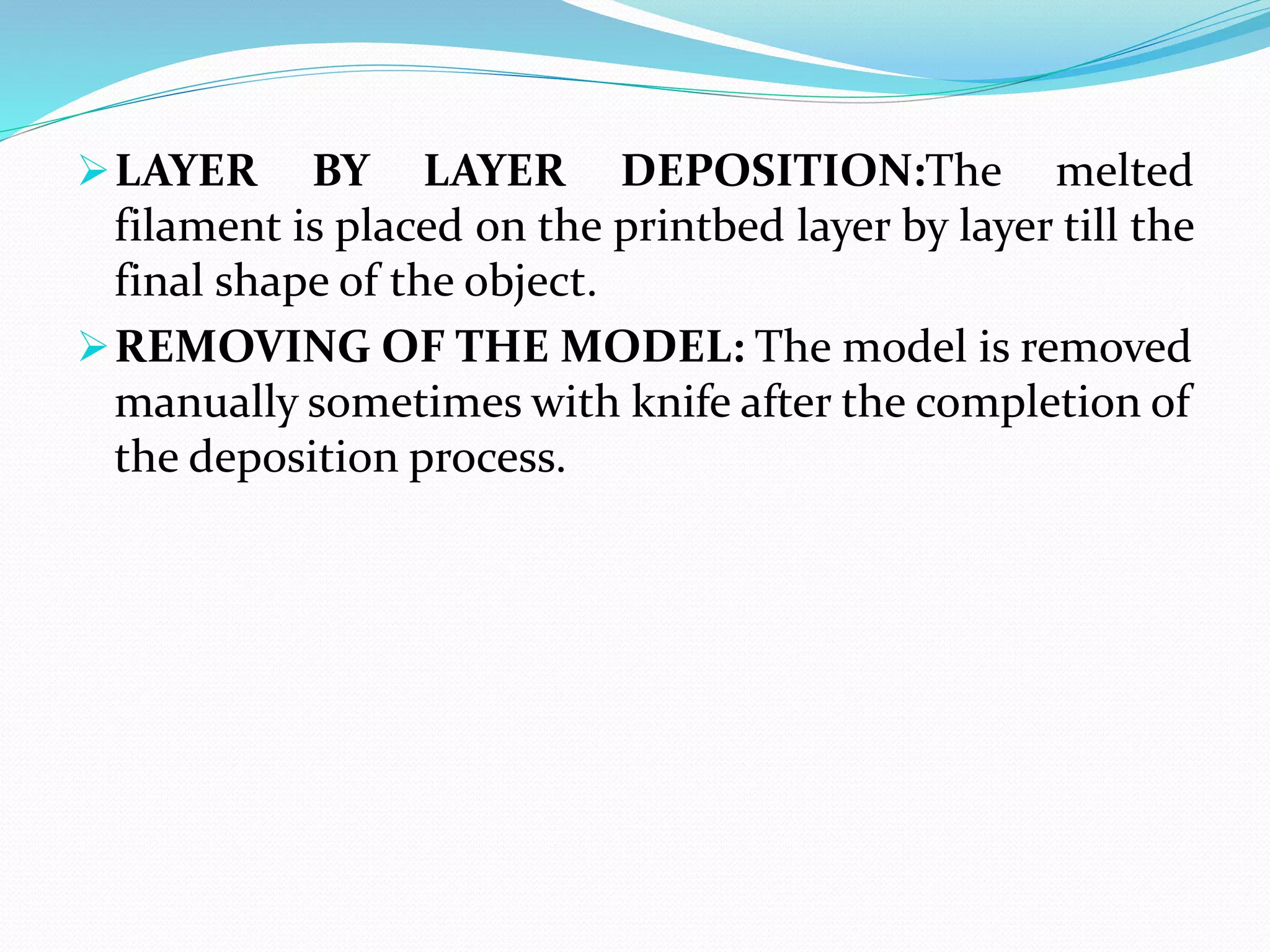 LAYER BY LAYER DEPOSITION:The melted
filament is placed on the printbed layer by layer till the
final shape of the object.
REMOVING OF THE MODEL: The model is removed
manually sometimes with knife after the completion of
the deposition process.
 