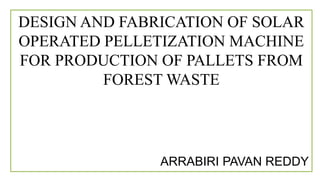 DESIGN AND FABRICATION OF SOLAR
OPERATED PELLETIZATION MACHINE
FOR PRODUCTION OF PALLETS FROM
FOREST WASTE
ARRABIRI PAVAN REDDY
 