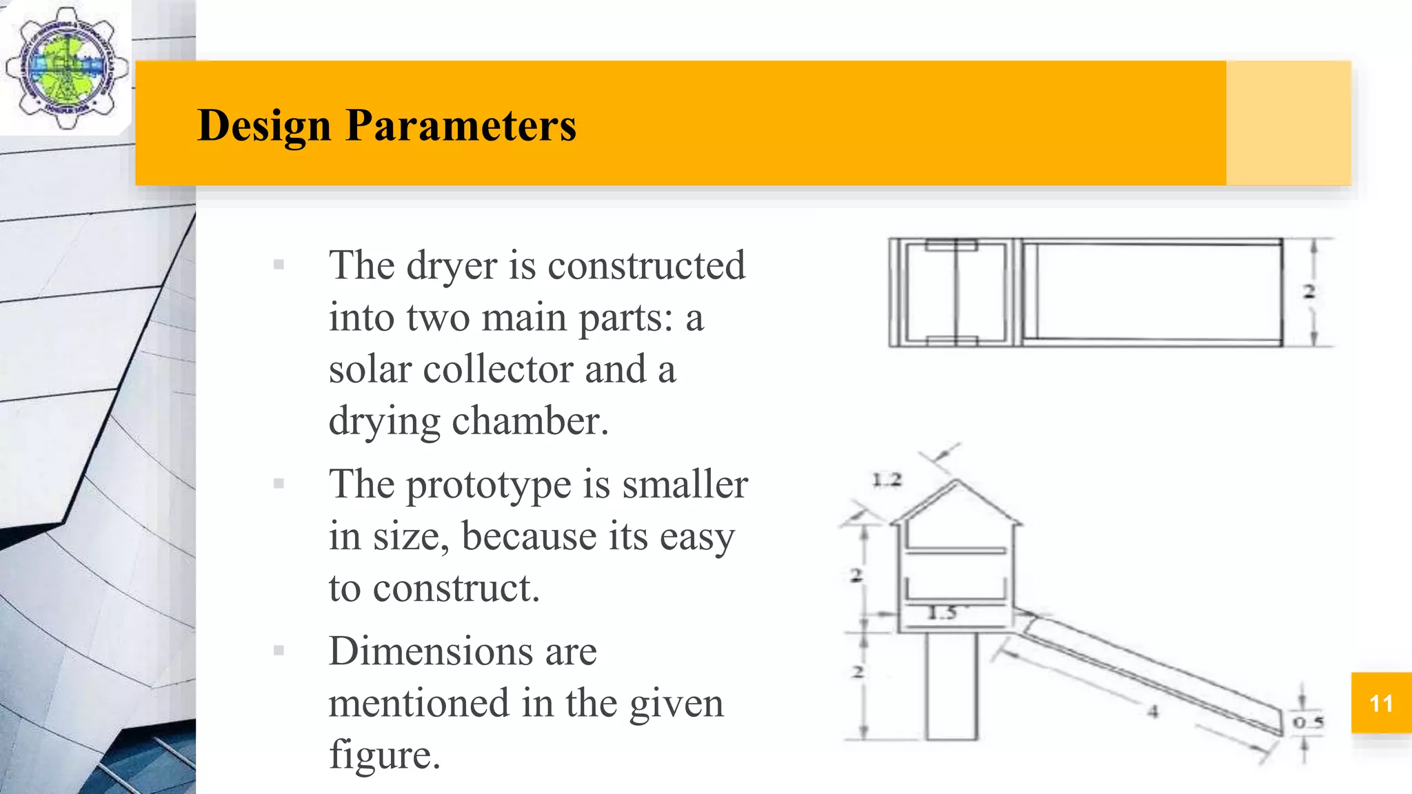 Design Parameters
▪ The dryer is constructed
into two main parts: a
solar collector and a
drying chamber.
▪ The prototype is smaller
in size, because its easy
to construct.
▪ Dimensions are
mentioned in the given
figure.
11
 