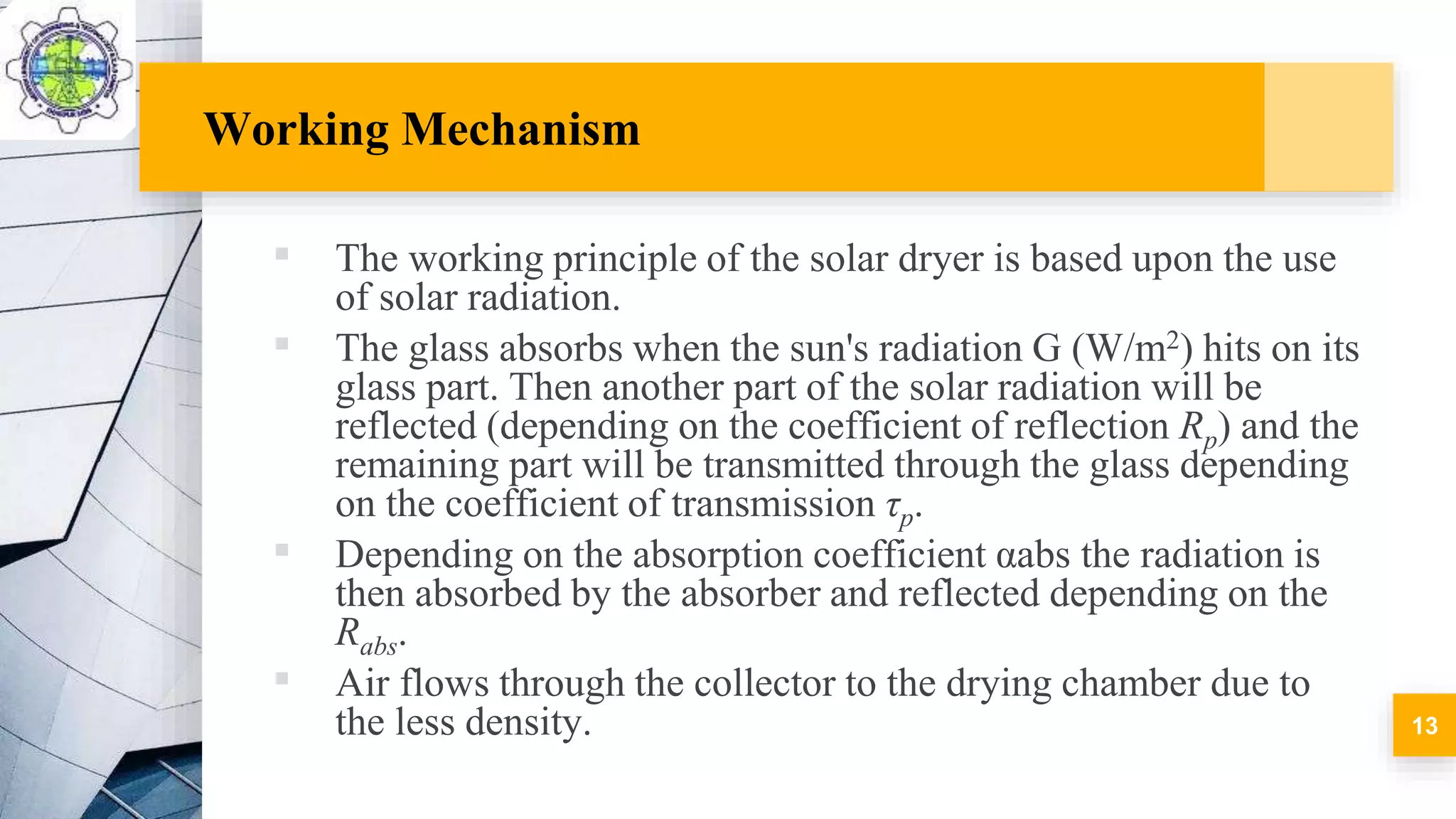 Working Mechanism
▪ The working principle of the solar dryer is based upon the use
of solar radiation.
▪ The glass absorbs when the sun's radiation G (W/m2) hits on its
glass part. Then another part of the solar radiation will be
reflected (depending on the coefficient of reflection Rp) and the
remaining part will be transmitted through the glass depending
on the coefficient of transmission τp.
▪ Depending on the absorption coefficient αabs the radiation is
then absorbed by the absorber and reflected depending on the
Rabs.
▪ Air flows through the collector to the drying chamber due to
the less density. 13
 