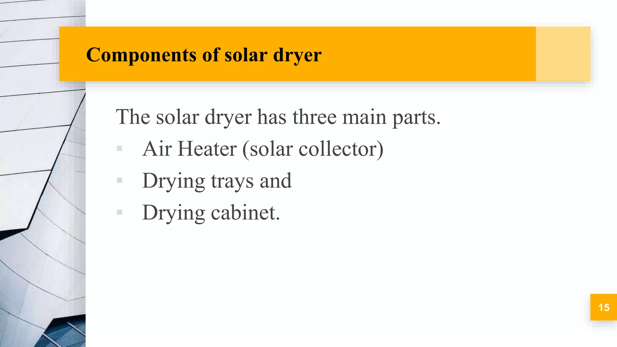 Components of solar dryer
The solar dryer has three main parts.
▪ Air Heater (solar collector)
▪ Drying trays and
▪ Drying cabinet.
15
 