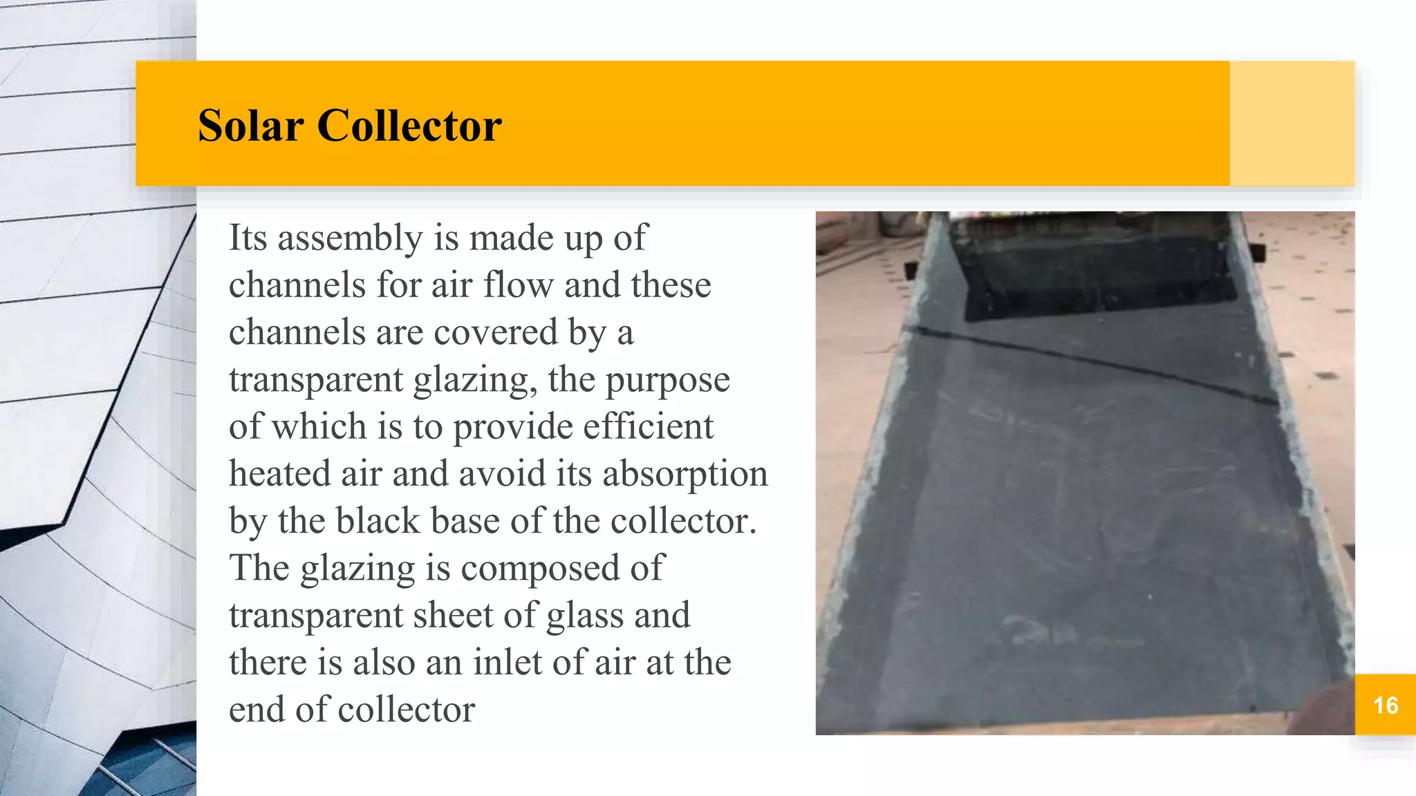 Solar Collector
Its assembly is made up of
channels for air flow and these
channels are covered by a
transparent glazing, the purpose
of which is to provide efficient
heated air and avoid its absorption
by the black base of the collector.
The glazing is composed of
transparent sheet of glass and
there is also an inlet of air at the
end of collector 16
 