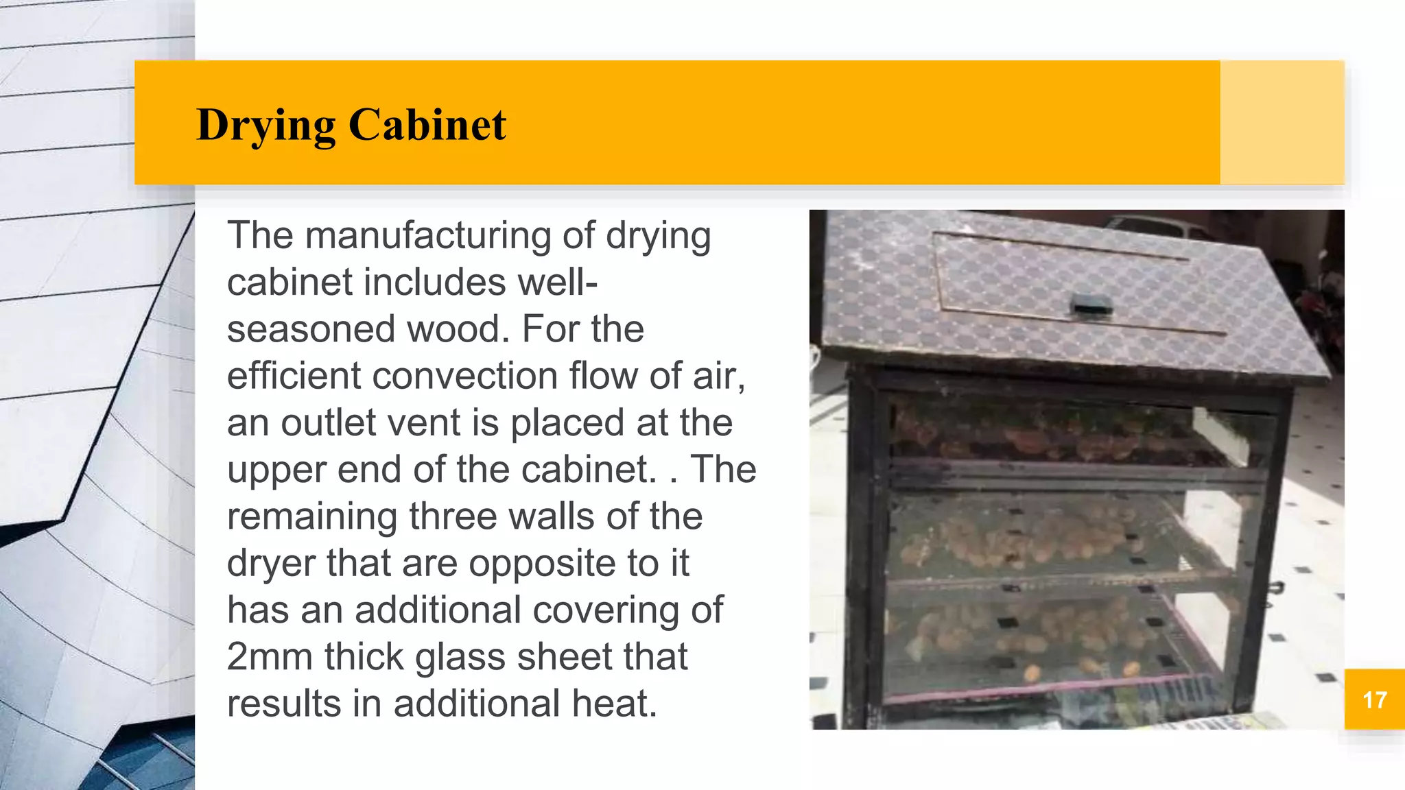 Drying Cabinet
The manufacturing of drying
cabinet includes well-
seasoned wood. For the
efficient convection flow of air,
an outlet vent is placed at the
upper end of the cabinet. . The
remaining three walls of the
dryer that are opposite to it
has an additional covering of
2mm thick glass sheet that
results in additional heat. 17
 