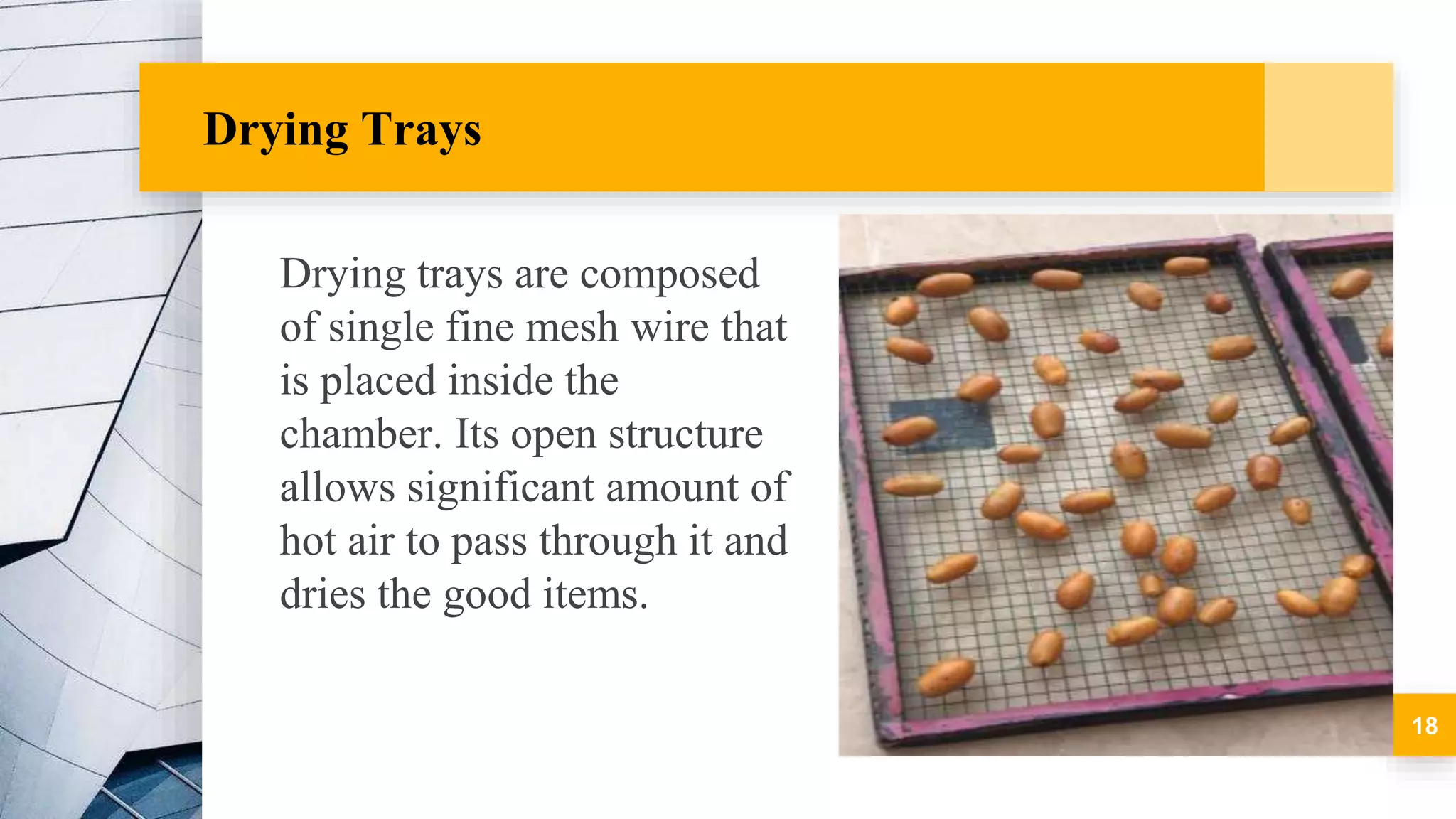 Drying Trays
Drying trays are composed
of single fine mesh wire that
is placed inside the
chamber. Its open structure
allows significant amount of
hot air to pass through it and
dries the good items.
18
 