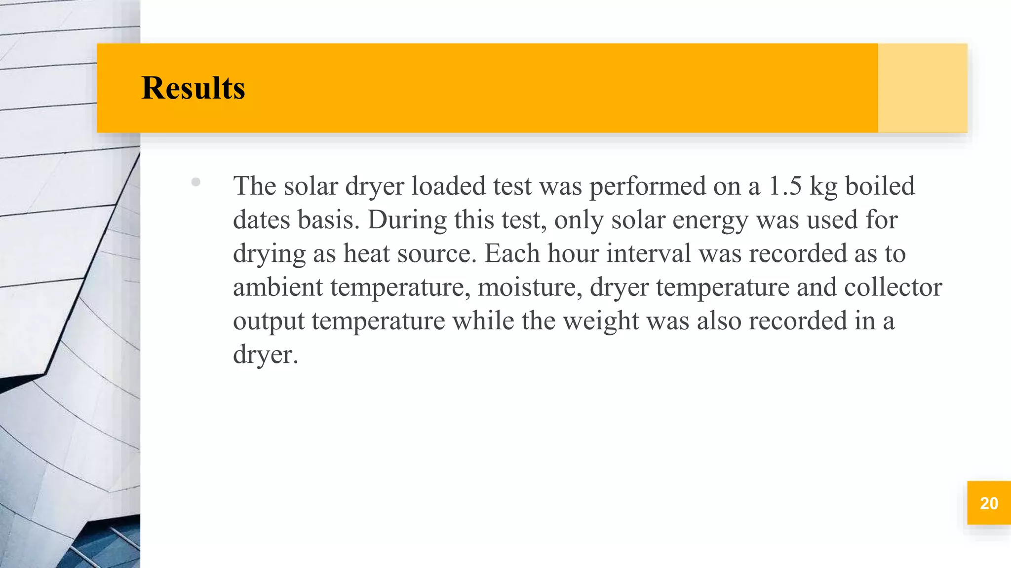 Results
• The solar dryer loaded test was performed on a 1.5 kg boiled
dates basis. During this test, only solar energy was used for
drying as heat source. Each hour interval was recorded as to
ambient temperature, moisture, dryer temperature and collector
output temperature while the weight was also recorded in a
dryer.
20
 