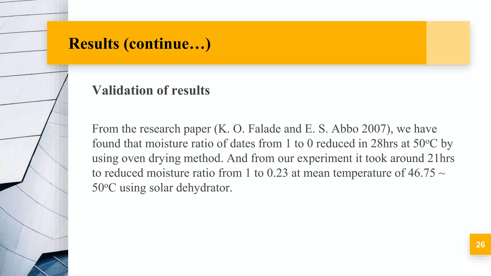 Results (continue…)
Validation of results
From the research paper (K. O. Falade and E. S. Abbo 2007), we have
found that moisture ratio of dates from 1 to 0 reduced in 28hrs at 50oC by
using oven drying method. And from our experiment it took around 21hrs
to reduced moisture ratio from 1 to 0.23 at mean temperature of 46.75 ~
50oC using solar dehydrator.
26
 