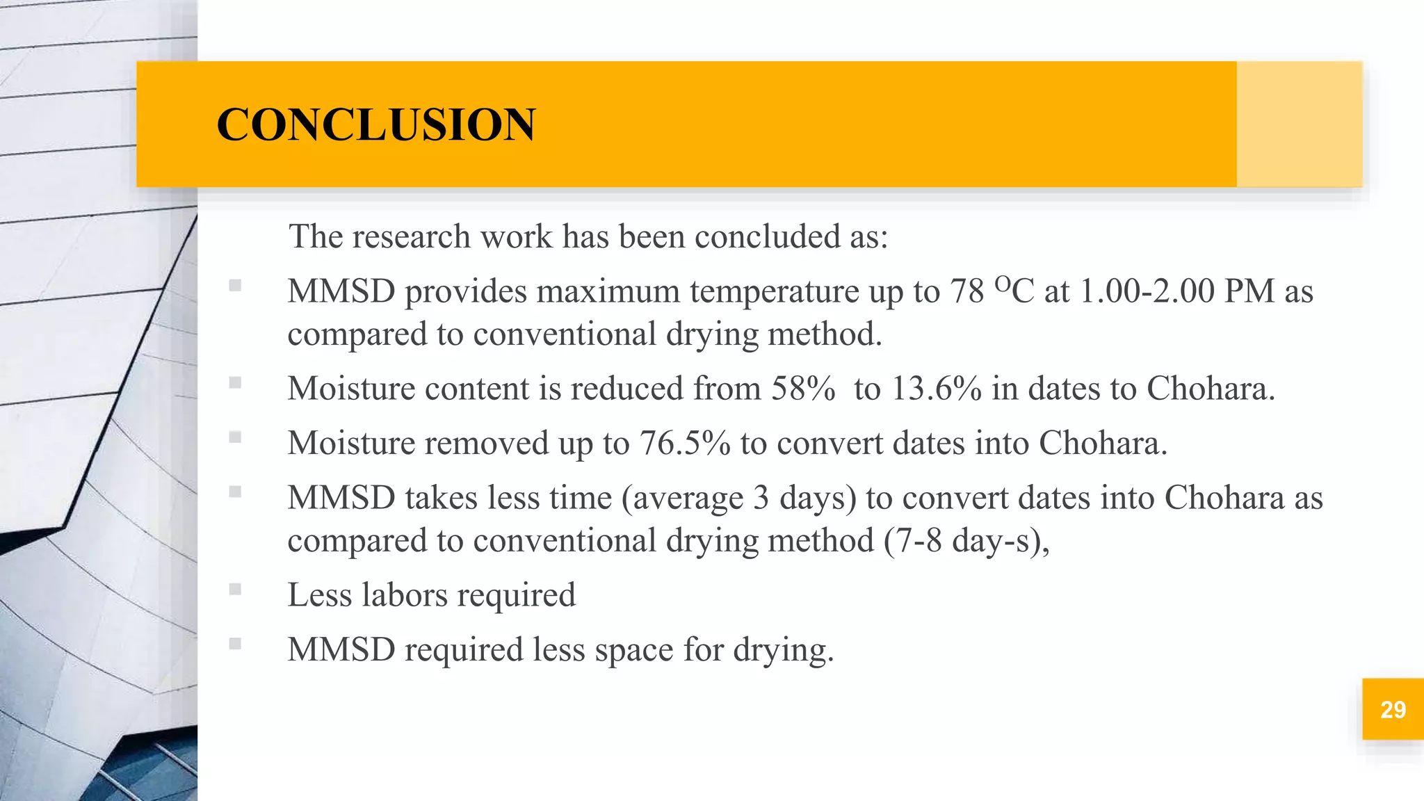 CONCLUSION
The research work has been concluded as:
▪ MMSD provides maximum temperature up to 78 OC at 1.00-2.00 PM as
compared to conventional drying method.
▪ Moisture content is reduced from 58% to 13.6% in dates to Chohara.
▪ Moisture removed up to 76.5% to convert dates into Chohara.
▪ MMSD takes less time (average 3 days) to convert dates into Chohara as
compared to conventional drying method (7-8 day-s),
▪ Less labors required
▪ MMSD required less space for drying.
29
 
