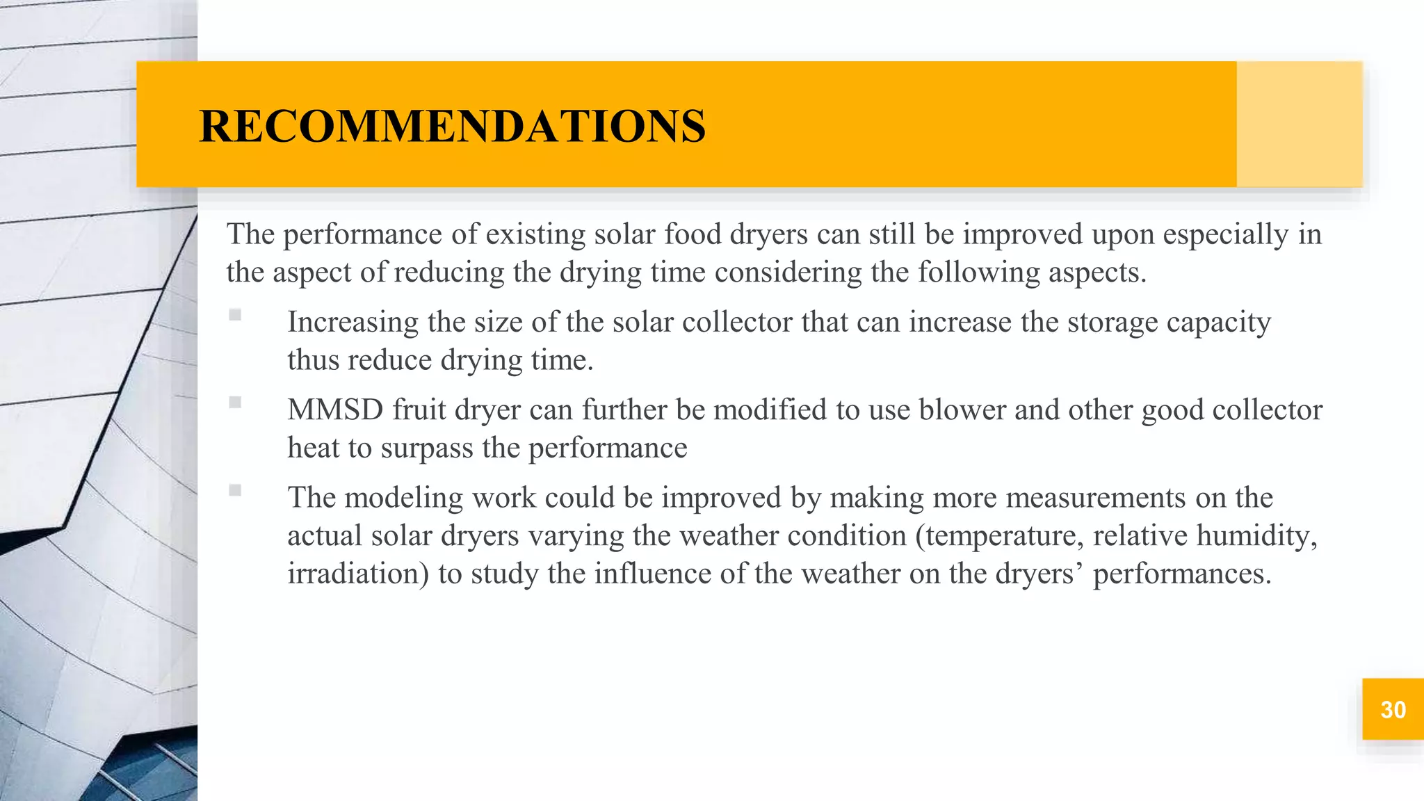 RECOMMENDATIONS
The performance of existing solar food dryers can still be improved upon especially in
the aspect of reducing the drying time considering the following aspects.
▪ Increasing the size of the solar collector that can increase the storage capacity
thus reduce drying time.
▪ MMSD fruit dryer can further be modified to use blower and other good collector
heat to surpass the performance
▪ The modeling work could be improved by making more measurements on the
actual solar dryers varying the weather condition (temperature, relative humidity,
irradiation) to study the influence of the weather on the dryers’ performances.
30
 