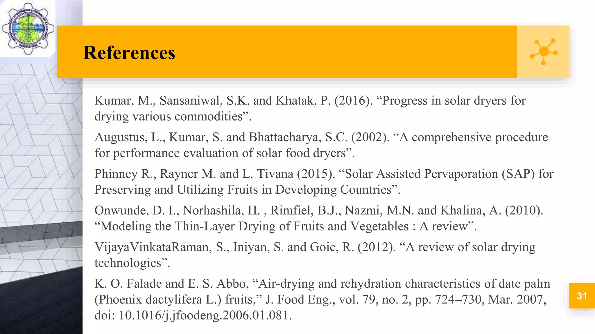 References
Kumar, M., Sansaniwal, S.K. and Khatak, P. (2016). “Progress in solar dryers for
drying various commodities”.
Augustus, L., Kumar, S. and Bhattacharya, S.C. (2002). “A comprehensive procedure
for performance evaluation of solar food dryers”.
Phinney R., Rayner M. and L. Tivana (2015). “Solar Assisted Pervaporation (SAP) for
Preserving and Utilizing Fruits in Developing Countries”.
Onwunde, D. I., Norhashila, H. , Rimfiel, B.J., Nazmi, M.N. and Khalina, A. (2010).
“Modeling the Thin-Layer Drying of Fruits and Vegetables : A review”.
VijayaVinkataRaman, S., Iniyan, S. and Goic, R. (2012). “A review of solar drying
technologies”.
K. O. Falade and E. S. Abbo, “Air-drying and rehydration characteristics of date palm
(Phoenix dactylifera L.) fruits,” J. Food Eng., vol. 79, no. 2, pp. 724–730, Mar. 2007,
doi: 10.1016/j.jfoodeng.2006.01.081.
31
 