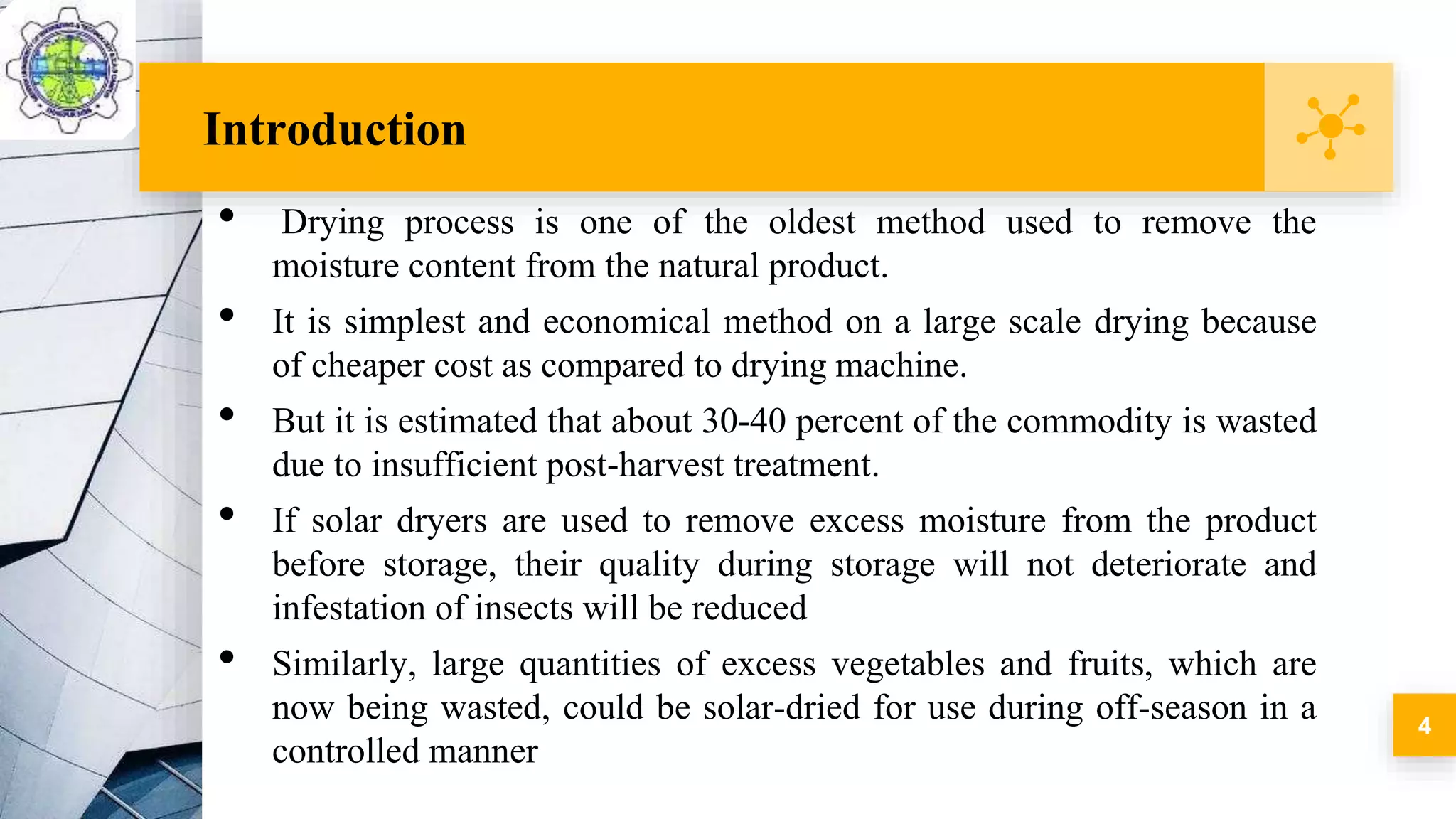 Introduction
• Drying process is one of the oldest method used to remove the
moisture content from the natural product.
• It is simplest and economical method on a large scale drying because
of cheaper cost as compared to drying machine.
• But it is estimated that about 30-40 percent of the commodity is wasted
due to insufficient post-harvest treatment.
• If solar dryers are used to remove excess moisture from the product
before storage, their quality during storage will not deteriorate and
infestation of insects will be reduced
• Similarly, large quantities of excess vegetables and fruits, which are
now being wasted, could be solar-dried for use during off-season in a
controlled manner
4
 