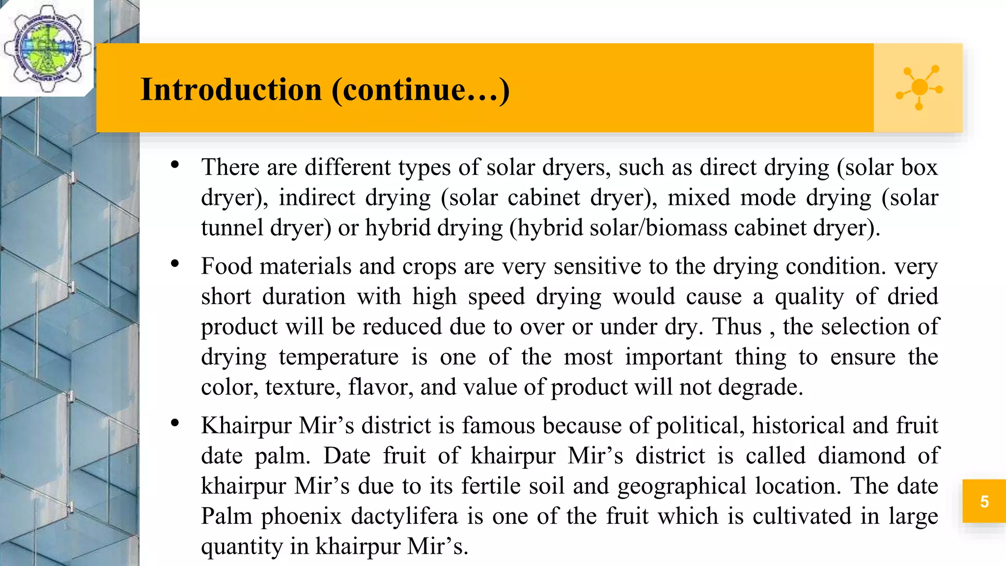 • There are different types of solar dryers, such as direct drying (solar box
dryer), indirect drying (solar cabinet dryer), mixed mode drying (solar
tunnel dryer) or hybrid drying (hybrid solar/biomass cabinet dryer).
• Food materials and crops are very sensitive to the drying condition. very
short duration with high speed drying would cause a quality of dried
product will be reduced due to over or under dry. Thus , the selection of
drying temperature is one of the most important thing to ensure the
color, texture, flavor, and value of product will not degrade.
• Khairpur Mir’s district is famous because of political, historical and fruit
date palm. Date fruit of khairpur Mir’s district is called diamond of
khairpur Mir’s due to its fertile soil and geographical location. The date
Palm phoenix dactylifera is one of the fruit which is cultivated in large
quantity in khairpur Mir’s.
Introduction (continue…)
5
 