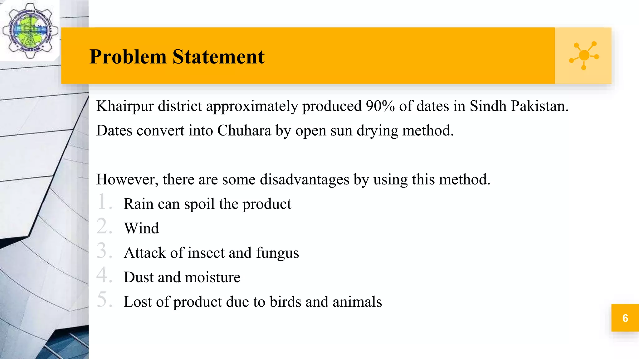 Problem Statement
Khairpur district approximately produced 90% of dates in Sindh Pakistan.
Dates convert into Chuhara by open sun drying method.
However, there are some disadvantages by using this method.
1. Rain can spoil the product
2. Wind
3. Attack of insect and fungus
4. Dust and moisture
5. Lost of product due to birds and animals
6
 