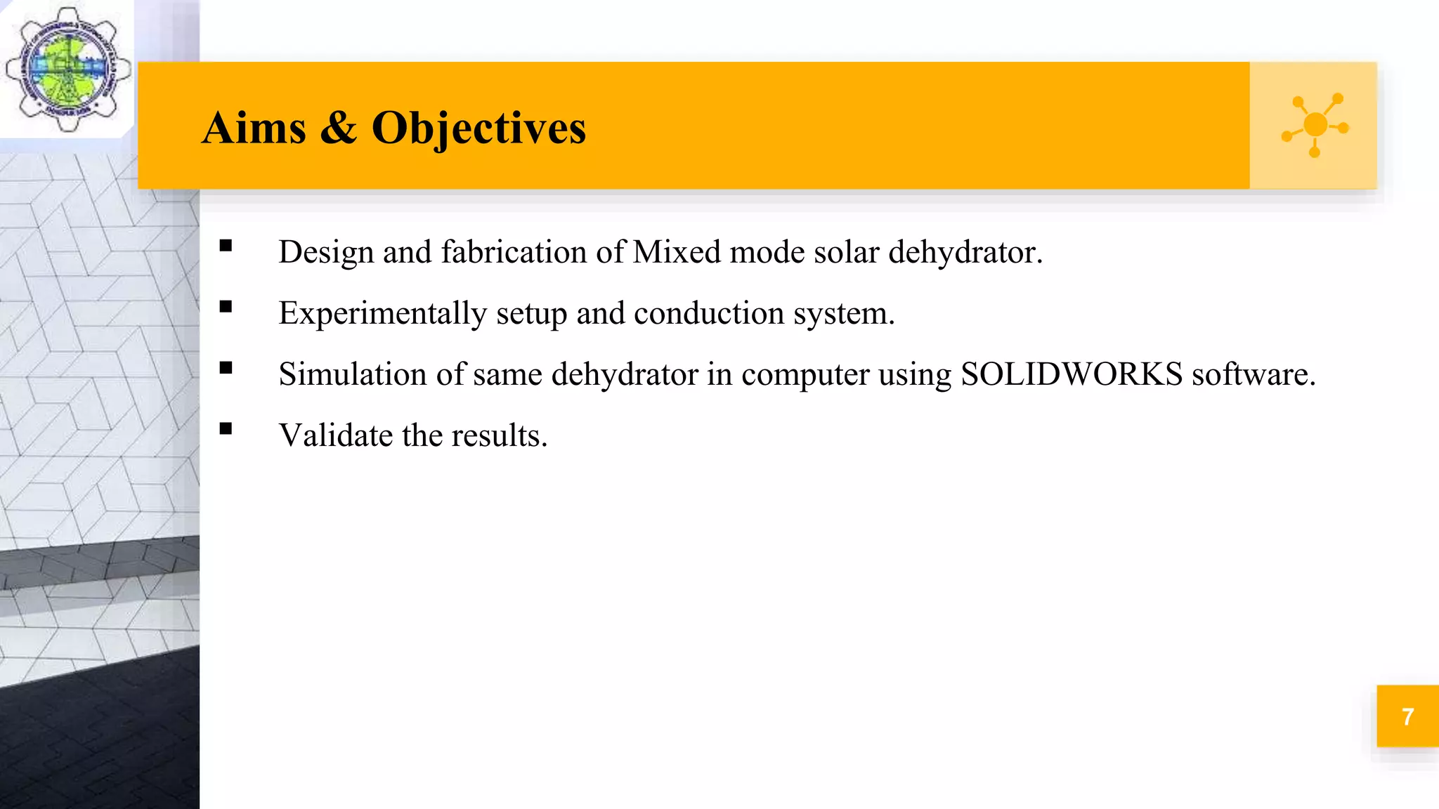 Aims & Objectives
▪ Design and fabrication of Mixed mode solar dehydrator.
▪ Experimentally setup and conduction system.
▪ Simulation of same dehydrator in computer using SOLIDWORKS software.
▪ Validate the results.
7
 